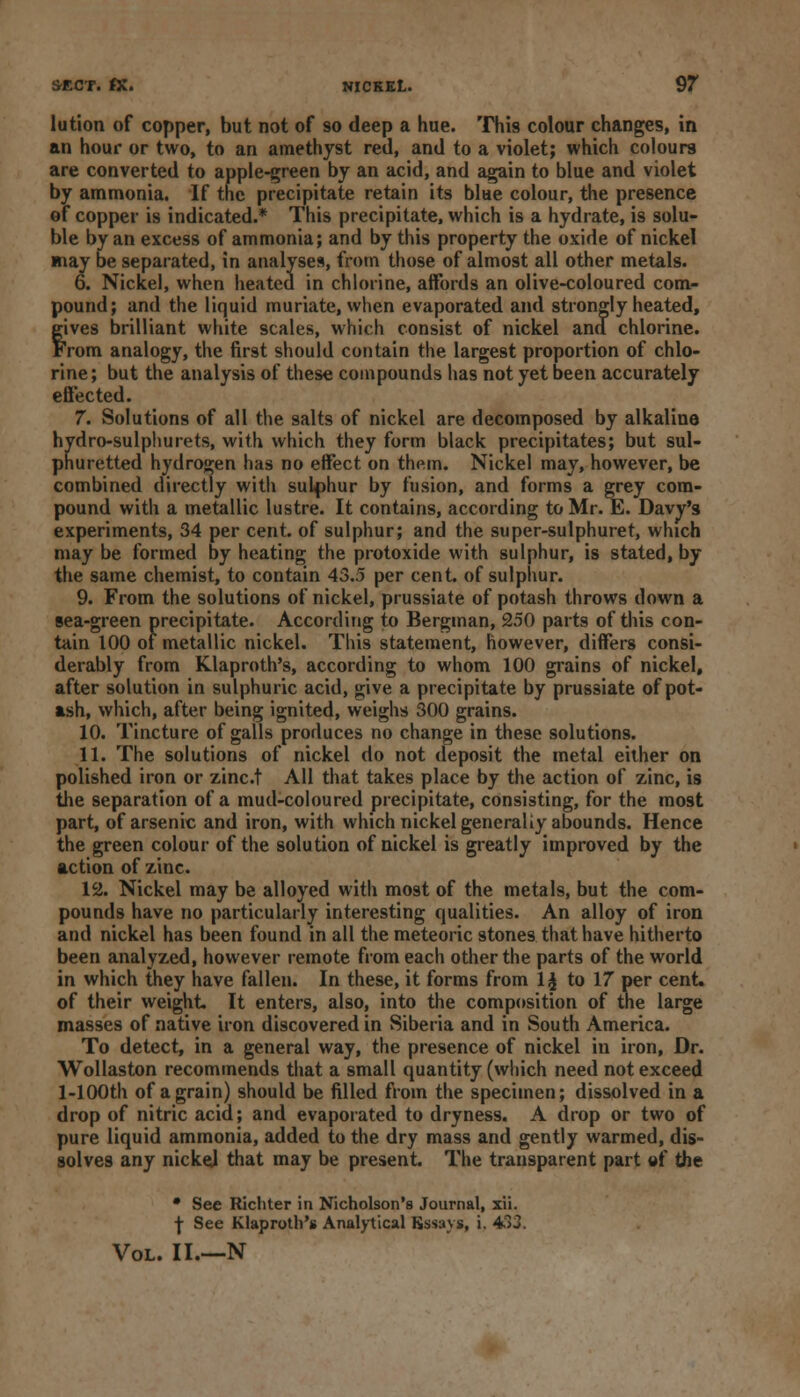 lution of copper, but not of so deep a hue. This colour changes, in an hour or two, to an amethyst red, and to a violet; which colours are converted to apple-green by an acid, and again to blue and violet by ammonia. If the precipitate retain its blue colour, the presence of copper is indicated.* This precipitate, which is a hydrate, is solu- ble by an excess of ammonia; and by this property the oxide of nickel may be separated, in analyses, from those of almost all other metals. 6. Nickel, when heated in chlorine, affords an olive-coloured com- pound; and the liquid muriate, when evaporated and strongly heated, fives brilliant white scales, which consist of nickel and chlorine, 'rom analogy, the first should contain the largest proportion of chlo- rine; but the analysis of these compounds has not yet been accurately effected. 7. Solutions of all the salts of nickel are decomposed by alkaline hydro-sulphurets, with which they form black precipitates; but sul- phuretted hydrogen has no effect on them. Nickel may, however, be combined directly with sulphur by fusion, and forms a grey com- pound with a metallic lustre. It contains, according to Mr. E. Davy's experiments, 34 per cent, of sulphur; and the super-sulphuret, which may be formed by heating the protoxide with sulphur, is stated, by the same chemist, to contain 43.5 per cent, of sulphur. 9. From the solutions of nickel, prussiate of potash throws down a sea-green precipitate. According to Bergman, 250 parts of this con- tain 100 of metallic nickel. This statement, however, differs consi- derably from Klaproth's, according to whom 100 grains of nickel, after solution in sulphuric acid, give a precipitate by prussiate of pot- ash, which, after being ignited, weighs 300 grains. 10. Tincture of galls produces no change in these solutions. 11. The solutions of nickel do not deposit the metal either on polished iron or zinct All that takes place by the action of zinc, is the separation of a mud-coloured precipitate, consisting, for the most part, of arsenic and iron, with which nickel generally abounds. Hence the green colour of the solution of nickel is greatly improved by the action of zinc. 12. Nickel may be alloyed with most of the metals, but the com- pounds have no particularly interesting qualities. An alloy of iron and nickel has been found in all the meteoric stones that have hitherto been analyzed, however remote from each other the parts of the world in which they have fallen. In these, it forms from 1£ to 17 per cent, of their weight. It enters, also, into the composition of the large masses of native iron discovered in Siberia and in South America. To detect, in a general way, the presence of nickel in iron, Dr. Wollaston recommends that a small quantity (which need not exceed l-100th of a grain) should be filled from the specimen; dissolved in a drop of nitric acid; and evaporated to dryness. A drop or two of pure liquid ammonia, added to the dry mass and gently warmed, dis- solves any nickel that may be present. The transparent part of the • See Richter in Nicholson's Journal, xii. \ See Klaproth's Analytical Bssavs, i. 433. Vol. II.—N