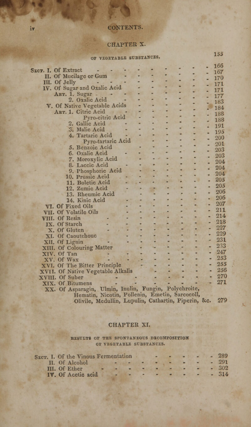 iT CONTENTS. CHAPTER X. 155 OF VEGETABLE SUBSTANCES. - 166 Sect. I. Of Extract .167 II. Of Mucilage or Gum - ^0 III. Of Jelly I 171 IV. Of Sugar and Oxalic Acid -  ^1 Art. 1. Sugar \ yi7 2. Oxalic Acid 183 V. Of Native Vegetable Acids - ! 184 Abt. 1. Citric Acid  ^gg Pyrc-citric Acid - ,gg 2. Gallic Acid ' ,Q-£ 3. Malic Acid ... - - 4. Tartaric Acid ~ ~ ~ ~ ~ ' 900 Pyro-tartaric Acid Q^ 5. Benzoic Acid 6. Oxalic Acid 203 203 7. Moroxylic Acid ... - ■ 8. Laccic Acid  ^ru 9. Phosphoric Acid 9f). 10. Prussic Acid ** 11. Boletic Acid TT 12. Zumic Acid *£ 13. RheumicAcid *™ 14. Kinic Acid j^L VI. Of Fixed Oils £> VII. Of Volatile Oils j*\ VIII. Of Resin - *14 IX. Of Starch j™ X. Of Gluten ^ XI. Of Caoutchouc ■if* XII. Of Lignin  «« XIII. Of Colouring Matter - 23-* XIV. Of Tan * 2% XV. Of Wax - - 253 XVI. Of The Bitter Principle 255 XVII. Of Native Vegetable Alkalis 256 XVIII. Of Suber 270 XIX. Of Bitumens - - 271 XX. Of Asparagin, Ulmin, Inulin, Fungin, Polychroite, Hematin, Nicotin, Pollenin, Emetin, Sarcocoll, Olivile, Medullin, Lupulin, Cathartin, Piperin, &c. 279 CHAPTER XI. BESULTi OF THE SPONTANEOUS DECOMPOSITION OF VEGETABLE SUBSTANCES. Sect. I. Of the Vinous Fermentation 289 II. Of Alcohol 291 III. Of Ether 302 IV. Of Acetic acid 314