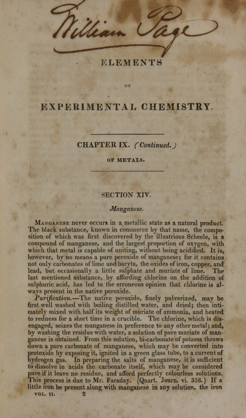 A^*~ c^§L^ ELEMENTS EXPERIMENTAL CHE31ISTRY CHAPTER IX. (Continued.) OF METALS. SECTION XIV. Manganese. Manganese never occurs in a metallic state as a natural product The black substance, known in commerce by that name, the compo- sition of which was first discovered by the illustrious Scheele, is a compound of manganese, and the largest proportion of oxygen, with which that metal is capable of uniting, without being acidified. It is, however, by no means a pure peroxide of manganese; for it contains not only carbonates of lime and baryta, the oxides of iron, copper, and lead, but occasionally a little sulphate and muriate of lime. The last mentioned substance, by affording chlorine on the addition of sulphuric acid, has led to the erroneous opinion that chlorine is al- ways present in the native peroxide. Purification.—The native peroxide, finely pulverized, may be first well washed with boiling distilled water, and driedj then inti- mately mixed with half its weight of muriate of ammonia, and heated to redness for a short time in a crucible. The chlorine, which is dis- engaged, seizes the manganese in preference to any other metal; and, by washing the residue with water, a solution of pure muriate of man- ganese is obtained. From this solution, bi-carbonate of potassa throws down a pure carbonate of manganese, which may be converted into protoxide by exposing it, ignited in a green glass tube, to a current of hydrogen gas. In preparing the salts of manganese, it is sufficient to dissolve in acids the carbonate itself, which may be considered pure if it leave no residue, and afford perfectly colourless solutions. This process is due to Mr. Faraday. (Quart. Journ. vi. 358.) If a little iron be present along with manganese in any solution, the iron vol.. ii. 2