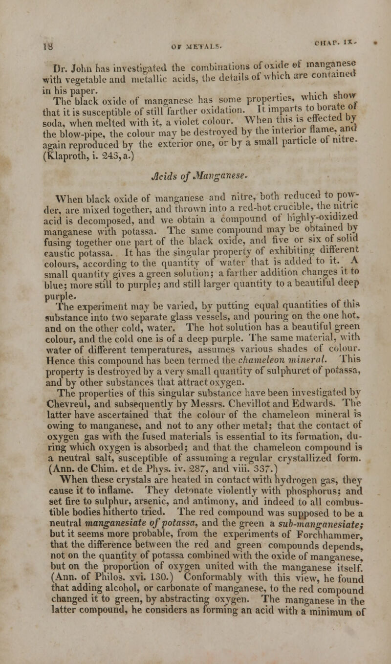 OHAP- I*« Dr. John has investigated the combinations ofoxitle of manganese with vegetable and metallic acids, the details of which are contained in his paper. . ... cl_.„ The black oxide of manganese has some properties, winch snow that it is susceptible of still farther oxidation. It imparts to borate Of soda, when melted with it, a violet colour. When this is effected bv the blow-pipe, the colour may be destroyed by the interior flame, ant; again reproduced by the exterior one, or by a small particle ot nitre. (Klaproth, i. 243, a.) Acids of Manganese. When black oxide of manganese and nitre, both reduced to pow- der, are mixed together, and thrown into a red-hot crucible, tnc nitric acid is decomposed, and we obtain a compound ot highly-oxidized manganese with potassa. The same compound may be obtained by fusing together one part of the black oxide, and five or six ot solid caustic potassa. It has the singular property of exhibiting different colours, according to the quantity of water that is added to it. A small quantity gives a green solution; a farther addition changes it to blue; more still to purple; and still larger quantity to a beautiful deep purple. . The experiment may be varied, by putting equal quantities of this substance into two separate glass vessels, and pouring on the one hot, and on the other cold, water. The hot solution has a beautiful green colour, and the cold one is of a deep purple. The same material, with water of different temperatures, assumes various shades of colour. Hence this compound has been termed the chameleon mineral. This property is destroyed by a very small quantity of sulphuret of potassa, and by other substances that attract oxygen. The properties of this singular substance have been investigated by Chevreul, and subsequently by Messrs. Chevillot and Edwards. The latter have ascertained that the colour of the chameleon mineral is owing to manganese, and not to any other metal; that the contact of oxygen gas with the fused materials is essential to its formation, du- ring which oxygen is absorbed; and that the chameleon compound is a neutral salt, susceptible of assuming a regular crystallized form. (Ann. de Chim. et de Phys. iv. 287, and viii. 337.) When these crystals are heated in contact with hydrogen gas, they cause it to inflame. They detonate violently with phosphorus; and set fire to sulphur, arsenic, and antimony, and indeed to all combus- tible bodies hitherto tried. The red compound was supposed to be a neutral manganesiate of potassa, and the green a sub-manganesiate; but it seems more probable, from the experiments of Forchhammer, that the difference between the red and green compounds depends, not on the quantity of potassa combined with the oxide of manganese, but on the proportion of oxygen united with the manganese itself. (Ann. of Philos. xvi. 130.) Conformably with this view, he found that adding alcohol, or carbonate of manganese, to the red compound changed it to green, by abstracting oxygen. The manganese in the latter compound, he considers as forming an acid with a minimum of