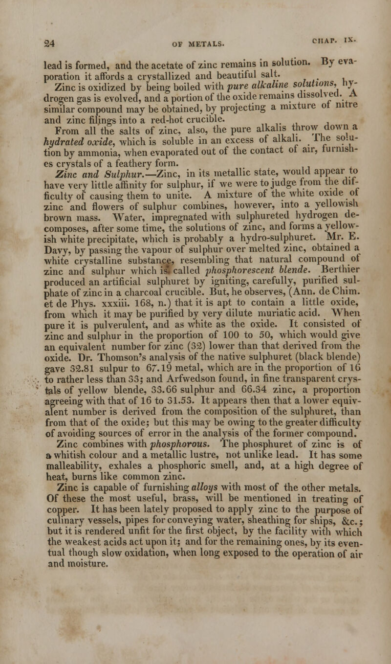 lead is formed, and the acetate of zinc remains in solution. By eva- poration it affords a crystallized and beautiful salt. Zinc is oxidized by being boiled with pure alkaline solutions, hy- drogen gas is evolved, and a portion of the oxide remains dissolved. A similar compound may be obtained, by projecting a mixture ot nitre and zinc filings into a red-hot crucible. From all the salts of zinc, also, the pure alkalis throw down a hydrated oxide, which is soluble in an excess of alkali, lhe solu- tion by ammonia, when evaporated out of the contact ol air, lurnisn- es crystals of a feathery form. Zinc and Sulphur.— Zinc, in its metallic state, would appear to have very little affinity for sulphur, if we were to judge from the dif- ficulty of causing them to unite. A mixture of the white oxide ot zinc and flowers of sulphur combines, however, into a yellowish brown mass. Water, impregnated with sulphureted hydrogen de- composes, after some time, the solutions of zinc, and forms a yellow- ish white precipitate, which is probably a hydro-sulphuret. Mr. E. Davy, by passing the vapour of sulphur over melted zinc, obtained a white crystalline substance, resembling that natural compound of zinc and sulphur which ill called phosphorescent blende. Berthier produced an artificial sulphuret by igniting, carefully, purified sul- phate of zinc in a charcoal crucible. But, he observes, (Ann. de Chim. et de Phys. xxxiii. 168, n.) that it is apt to contain a little oxide, from which it may be purified by very dilute muriatic acid. When pure it is pulverulent, and as white as the oxide. It consisted of zinc and sulphur in the proportion of 100 to 50, which would give an equivalent number for zinc (32) lower than that derived from the oxide. Dr. Thomson's analysis of the native sulphuret (black blende) gave 32.81 sulpur to 67.19 metal, which are in the proportion of 16 to rather less than 33; and Arfwedson found, in fine transparent crys- tals of yellow blende, 33.66 sulphur and 66.34 zinc, a proportion agreeing with that of 16 to 31.53. It appears then that a lower equiv- alent number is derived from the composition of the sulphuret, than from that of the oxide; but this may be owing to the greater difficulty of avoiding sources of error in the analysis of the former compound. Zinc combines with phosphorous. The phosphuret of zinc is of a whitish colour and a metallic lustre, not unlike lead. It has some malleability, exhales a phosphoric smell, and, at a high degree of heat, burns like common zinc. Zinc is capable of furnishing alloys with most of the other metals. Of these the most useful, brass, will be mentioned in treating of copper. It has been lately proposed to apply zinc to the purpose of culinary vessels, pipes for conveying water, sheathing for ships, &c.; but it is rendered unfit for the first object, by the facility with which the weakest acids act upon it; and for the remaining ones, by its even- tual though slow oxidation, when long exposed to the operation of air and moisture.
