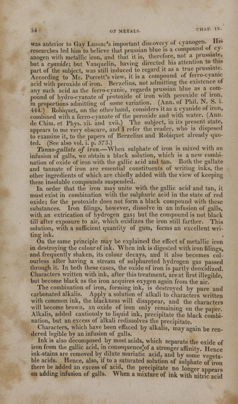 was anterior to Gay Lussac's important discovery of cyanogen. Hi* researches led him to believe that prussian blue is a compound ol cy- anogen with metallic iron, and that it is, therefore, not a prussiate, but a cyanide; but Vauquelin, having directed his attention to this part of the subject, was still induced to regard it as a true prussiate. According to Mr. Porrett's view, it is a compound of ferro-cyanic acid with peroxide of iron. Berzelius, not admitting the existence ot any such acid as the ferro-cvanic, regards prussian blue as a com- pound of hydro-cyanate of protoxide of iron with peroxide ol iron, m proportions admitting of some variation. (Ann. of Phil. N. S. l. 444.) Robiquet, on the other hand, considers itas a cyanide of iron, combined with a ferro-cyanate of the peroxide and with water. (Ann. de Chim. et Phys. xii. and xvii.) The subject, in its present state, appears to me very obscure, and I refer the reader, who is disposed to examine it, to the papers of Berzelius and Robiquet already quo- ted. (See also vol. i. p. 573.) Tanno-gallate of iron.—When sulphate of iron is mixed with an infusion of galls, we obtain a black solution, which is a new combi- nation of oxide of iron with the gallic acid and tan. Both the gallate and tannate of iron are essential constituents of writing inks, the other ingredients of which are chiefly added with the view of keeping these insoluble compounds suspended. In order that the iron may unite with the gallic acid and tan, it must exist in combination with the sulphuric acid in the state of red oxide; for the protoxide does not form a black compound with these substances. Iron filings, however, dissolve in an infusion of galls, with an extrication of hydrogen gas; but the compound is not black till after exposure to air, which oxidizes the iron still farther. This solution, with a sufficient quantity of gum, forms an excellent wri- ting ink. , On the same principle may be explained the effect of metallic iron in destroying the colour of ink. When ink is digested with iron filings, and frequently shaken, its colour decays, and it also becomes col- ourless after having a stream of sulphureted hydrogen gas passed through it. In both these cases, the oxide of iron is partly deoxidized. Characters written with ink, after this treatment, are at first illegible, but become black as the iron acquires oxygen again from the air. The combination of iron, forming ink, is destroyed by pure and carbonated alkalis. Apply a solution of alkali to characters written with common ink, the blackness will disappear, and the characters will become brown, an oxide of iron only remaining on the paper. Alkalis, added cautiously to liquid ink, precipitate the black combi- nation, but an excess of alkali redissolves the precipitate. Characters, which have been effaced by alkalis, may again be ren- dered legible by an infusion of galls. Ink is also decomposed by most acids, which separate the oxide of iron from the gallic acid, in consequence'of a stronger affinity. Hence ink-stains are removed by dilute muriatic acid, and by some vegeta- ble acids. Hence, also, if to a saturated solution of sulphate of&iron there be added an excess of acid, the precipitate no longer appears on adding infusion of galls. When a mixture of ink with°nitnc acid