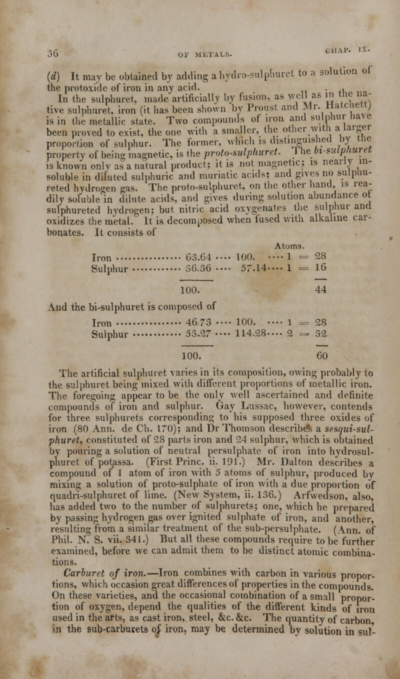 (d) It may be obtained by adding a hydro-sulphuret to a solution of the protoxide of iron in any acid. . . _ In the sulphuret, made artificially by fusion, as well as in me na- tive sulphuret, iron (it has been shown by Proust and Mr. riatciieti; is in the metallic state. Two compounds of iron .and sulphur have been proved to exist, the one with a smaller, the other with a larger proportion of sulphur. The former, which is distinguished by the property of being magnetic, is the proto-sulphuret. rhebt-sulphuret is known onlv as a natural product; it is not magnetic; is nearly in- soluble in diluted sulphuric and muriatic acids; and gives no sulp.m- reted hydrogen gas. The proto-sulphuret, on the other hand, is rea- dily soluble in dilute acids, and gives during solution abundance ot sulphuretcd hydrogen; but nitric acid oxygenates the sulphur and oxidizes the metal. It is decomposed when fused with alkaline car- bonates. It consists of Atoms. Iron G3.64 .••• 100. ■— 1 = 28 Sulphur 36.36-... 57.14-... 1 = 16 100. 44 And the bi-sulphuret is composed of Iron • 4673 •••• 100. •••• 1 '.«* 28 Sulphur 53.27 •.•. 114.28-.•• 2 =- 32 100. 60 The artificial sulphuret varies in its composition, owing probably to the sulphuret being mixed with different proportions of metallic iron. The foregoing appear to be the only well ascertained and definite compounds of iron and sulphur. Gay Lussac, however, contends for three sulphurets corresponding to his supposed three oxides of iron (80 Ann. de Ch. 170); and Dr Thomson described a sesqui-sul- phuret, constituted of 28 parts iron and 24 sulphur, which is obtained by pouring a solution of neutral persulphate of iron into hydrosul- phuret of potassa. (First Princ. ii. 191.) Mr. Dalton describes a compound of 1 atom of iron with 5 atoms of sulphur, produced bv mixing a solution of proto-sulphate of iron with a due proportion of quadri-sulphuret of lime. (New System, ii. 136.) Arfwedson, also, has added two to the number of sulphurets; one, which he prepared by passing hydrogen gas over ignited sulphate of iron, and another, resulting from a similar treatment of the sub-persulphate. (Ann. of Phil. N. S. vii. 341.) But all these compounds require to be further examined, before we can admit them to be distinct atomic combina- tions. Carburet of iron.—Iron combines with carbon in various propor- tions, which occasion great differences of properties in the compounds. On these varieties, and the occasional combination of a small propor- tion of oxygen, depend the qualities of the different kinds of iron used in the arts, as cast iron, steel, &c. &c. The quantity of carbon in the sub-carburets o| iron, may be determined by solution in sul-