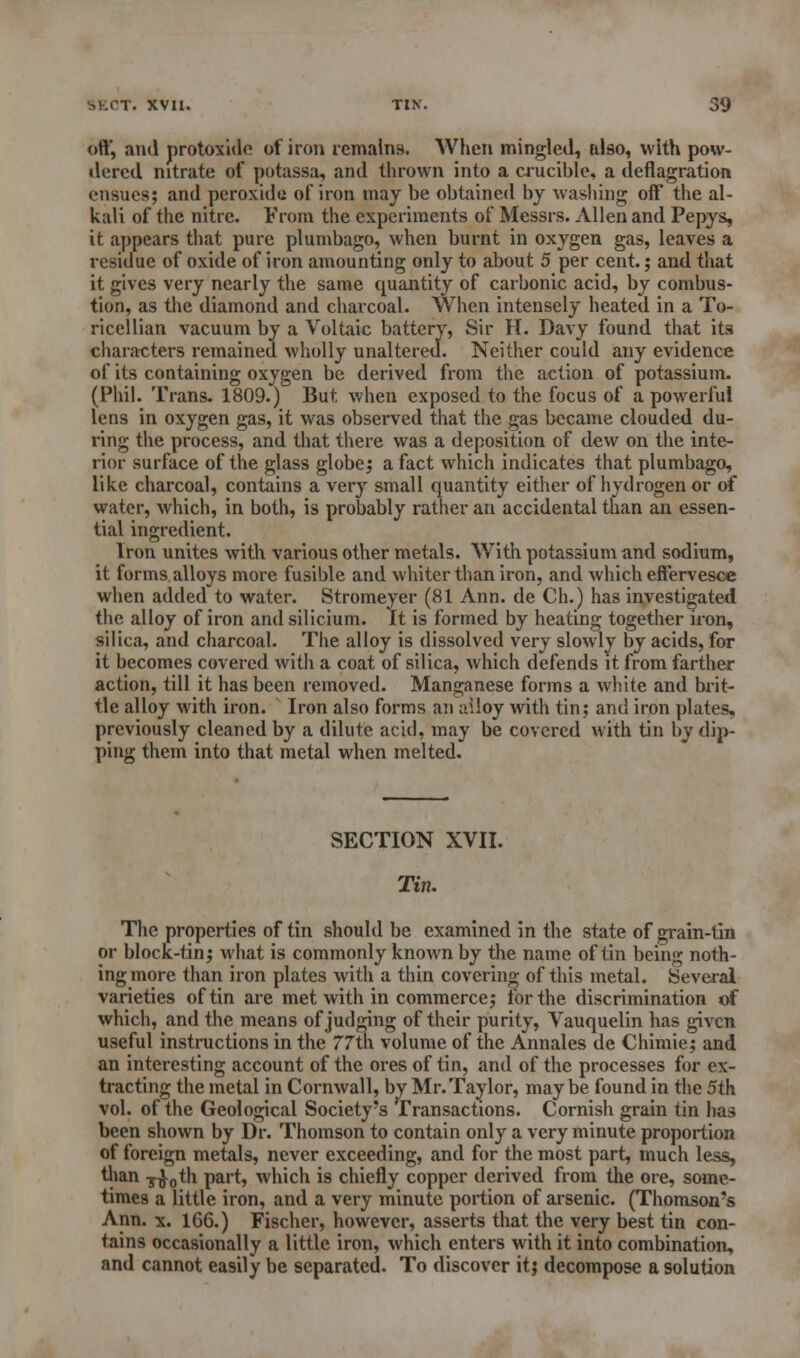 oft*, and protoxide of iron remains. When mingled, also, with pow- dered nitrate of potassa, and thrown into a crucible, a deflagration ensues; and peroxide of iron may be obtained by washing off the al- kali of the nitre. From the experiments of Messrs. Allen and Pepys, it appears that pure plumbago, when burnt in oxygen gas, leaves a residue of oxide of iron amounting only to about 5 per cent.; and that it gives very nearly the same quantity of carbonic acid, by combus- tion, as the diamond and charcoal. When intensely heated in a To- ricellian vacuum by a Voltaic battery, Sir H. Davy found that its characters remained wholly unaltered. Neither could any evidence of its containing oxygen be derived from the action of potassium. (Phil. Trans. 1809.) But when exposed to the focus of a powerful lens in oxygen gas, it was observed that the gas became clouded du- ring the process, and that there was a deposition of dew on the inte- rior surface of the glass globe; a fact which indicates that plumbago, like charcoal, contains a very small quantity either of hydrogen or of water, which, in both, is probably rather an accidental than an essen- tial ingredient. Iron unites with various other metals. With potassium and sodium, it forms alloys more fusible and whiter than iron, and which effervesce when added to water. Stromeyer (81 Ann. de Ch.) has investigated the alloy of iron and silicium. It is formed by heating together iron, silica, and charcoal. The alloy is dissolved very slowly by acids, for it becomes covered with a coat of silica, which defends it from farther action, till it has been removed. Manganese forms a white and brit- tle alloy with iron. Iron also forms an alloy with tin; and iron plates, previously cleaned by a dilute acid, may be covered with tin by dip- ping them into that metal when melted. SECTION XVII. Tin. The properties of tin should be examined in the state of grain-tin or block-tin; what is commonly known by the name of tin being noth- ing more than iron plates with a thin covering of this metal. Several varieties of tin are met with in commerce; for the discrimination of which, and the means of judging of their purity, Vauquelin has given useful instructions in the 77th volume of the Annales de Chimie; and an interesting account of the ores of tin, and of the processes for ex- tracting the metal in Cornwall, by Mr. Taylor, maybe found in the 5th vol. of the Geological Society's Transactions. Cornish grain tin has been shown by Dr. Thomson to contain only a very minute proportion of foreign metals, never exceeding, and for the most part, much less, than T£0th part, which is chiefly copper derived from the ore, some- times a little iron, and a very minute portion of arsenic. (Thomson's Ann. x. 166.) Fischer, however, asserts that the very best tin con- tains occasionally a little iron, which enters with it into combination, and cannot easily be separated. To discover it; decompose a solution