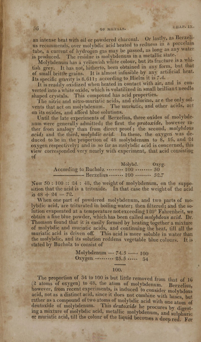 an intense heat with oil or powdered charcoal. Or lastly, as Berzeli us recommends, over molybdic acid heated to redness m a porcelain tube, a current of hydrogen gas may be passed, as long as any water is produced. The residue is molybdenum in a metallic state. Molybdenum has a yellowish v/hite colour, but its fracture is a whi- tish grey. It has not* hitherto, been obtained in any form, but that of small brittte grains. It is almost infusible by any artifacial heat. Its specific gravity is 8.611 ; according to Hielm it is 7.4. It is readily oxidized when heated in contact with air, and is con- verted into a white oxide, which is volatilized in small brilliant needle shaped crystals. This compound has acid properties. The nitric and nitro-muriatic acids, and chlorine, are the only sol- vents that act on molybdenum. The muriatic, and other acids, act on its oxides, and afford blue solutions. Until the late experiments of Berzelius, three oxides of molybde- num were generally admitted; the first, the protoxide, however ra- ther from analogy than from direct proof; the second, molybdous acid; and the third, molybdic acid. In these, the oxygen was de- duced to be in the proportion of 48 molybdenum to 8, 16, and 24 oxygen respectively; and in so far as molybdic acid is concerned, this view corresponded very nearly with experiment, that acid consisting of Molybd. Oxyg. According to Eucholz 100 50 Berzelius 100 52.7 Now 50 : 100 :: 24 : 48, the weight of molybdenum, on the suppo- sition that the acid is a tritoxide. In that case the weight of the acid is 48 4- 24 = 72. When one part of powdered molybdenum, and two parts of mo- lybdic acid, are triturated in boiling water; then filtered; and the so- lution evaporated at a temperature not exceeding 120° Fahrenheit, we obtain a fine blue powder, which has been called molybdous acid. Dr. Thomson found that it is easily formed by heating together a mixture of molybdic and muriatic acids, and continuing the heat, till all the muriatic acid is driven off. This acid is more soluble in water than the molybdic, and its solution reddens vegetable blue colours. It is stated by Bucholz to consist of Molybdenum ••• 74.5 100 Oxygen 25.5 34 100. The proportion of 34 to 100 is but little removed from that of 16 (2 atoms of oxygen) to 48, the atom of molybdenum. Ber7elius however, from recent experiments, is induced to consider molybdous acid, not as a distinct acid, since it does not combine with bases but rather as a compound of two atoms of molybdic acid with one atom of deutoxide of molybdenum. This deutoxide he procures by digest- ing a mixture of molybdic acid, metallic molybdenum, and sulnhuric or muriatic acid, till the colour of the liquid becomes a deep red. For