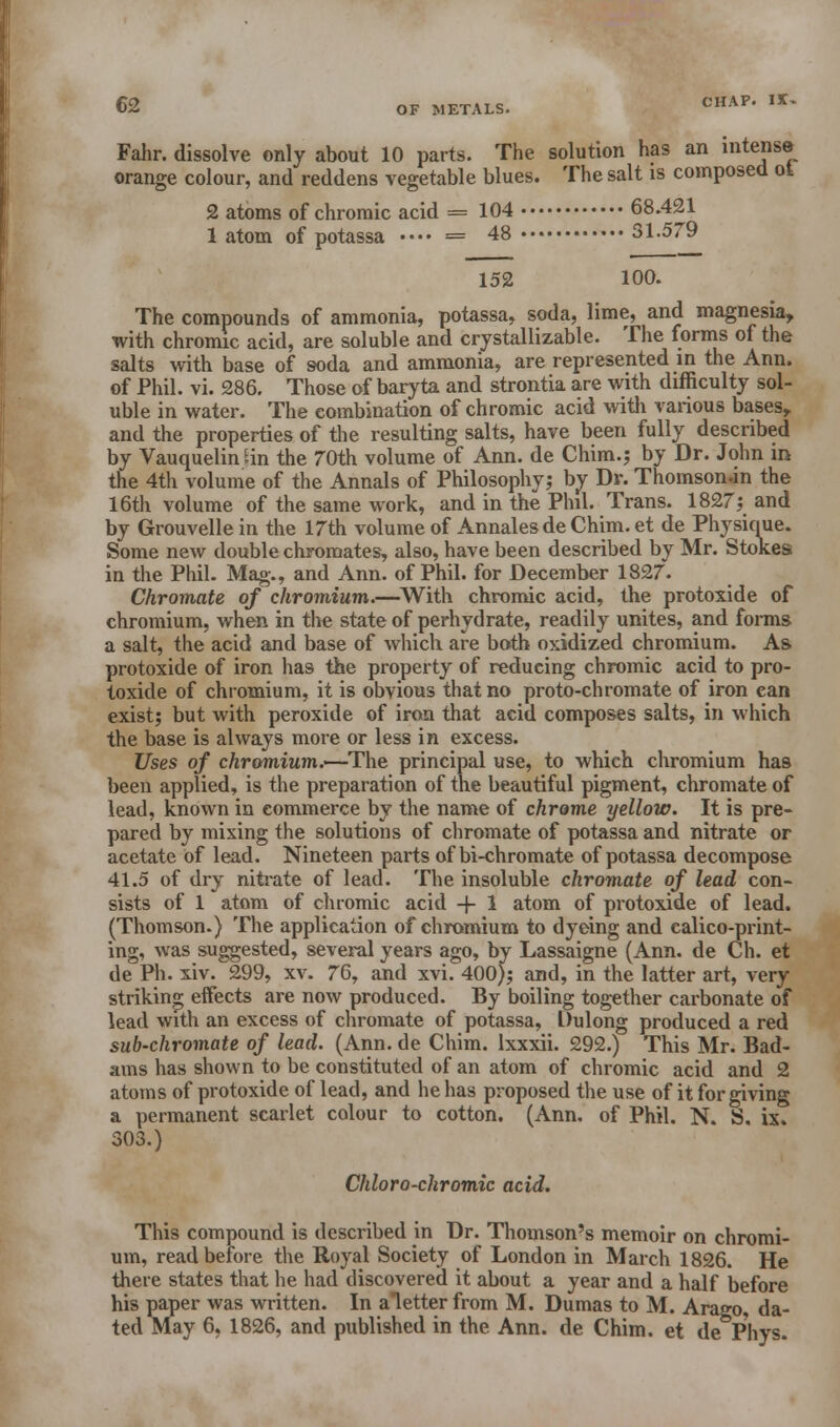 Fahr. dissolve only about 10 parts. The solution has an intense orange colour, and reddens vegetable blues. The salt is composed ot 2 atoms of chromic acid = 104 68.421 1 atom of potassa •■•• = 48 31.579 152 100. The compounds of ammonia, potassa, soda, lime, and magnesia, with chromic acid, are soluble and crystallizable. The forms of the salts with base of soda and ammonia, are represented in the Ann. of Phil. vi. 286. Those of baryta and strontia are with difficulty sol- uble in water. The combination of chromic acid with various bases, and the properties of the resulting salts, have been fully described by Vauquelin tin the 70th volume of Ann. de Chim.; by Dr. John in the 4th volume of the Annals of Philosophy; by Dr. Thomson.in the 16th volume of the same work, and in the Phil. Trans. 1827; and by Grouvelle in the 17th volume of Annales de Chim. et de Physique. Some new double chromates, also, have been described by Mr. Stokes in the Phil. Mag., and Ann. of Phil, for December 1827. Chromate of chromium.—With chromic acid, the protoxide of chromium, when in the state of perhydrate, readily unites, and forms a salt, the acid and base of which are both oxidized chromium. As protoxide of iron has the property of reducing chromic acid to pro- toxide of chromium, it is obvious that no proto-chromate of iron can exist; but with peroxide of iron that acid composes salts, in which the base is always more or less in excess. Uses of chromium.—The principal use, to which chromium has been applied, is the preparation of the beautiful pigment, chromate of lead, known in commerce by the name of chrome yellow. It is pre- pared by mixing the solutions of chromate of potassa and nitrate or acetate of lead. Nineteen parts of bi-chromate of potassa decompose 41.5 of dry nitrate of lead. The insoluble chromate of lead con- sists of 1 atom of chromic acid -f 1 atom of protoxide of lead. (Thomson.) The application of chromium to dyeing and calico-print- ing, was suggested, several years ago, by Lassaigne (Ann. de Ch. et de Ph. xiv. 299, xv. 76, and xvi. 400); and, in the latter art, very striking etfects are now produced. By boiling together carbonate of lead with an excess of chromate of potassa, Dulong produced a red sub-chromate of lead. (Ann. de Chim. lxxxii. 292.) This Mr. Bad- ams has shown to be constituted of an atom of chromic acid and 2 atoms of protoxide of lead, and he has proposed the use of it forgiving a permanent scarlet colour to cotton. (Ann. of Phil. N. S. ix. 303.) Chloro-chromic acid. This compound is described in Dr. Thomson's memoir on chromi- um, read before the Royal Society of London in March 1826. He there states that he had discovered it about a year and a half before his paper was written. In a letter from M. Dumas to M. Arago, da- ted May 6, 1826, and published in the Ann. de Chim. et de Phys.