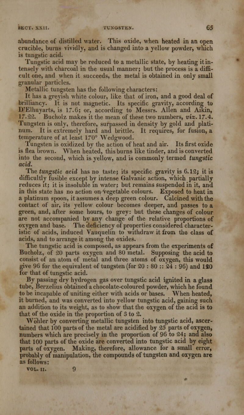 abundance of distilled water. This oxide, when heated in an open crucible, burns vividly, and is changed into a yellow powder, which is tungstic acid. Tungstic acid may be reduced to a metallic state, by heating it in- tensely with charcoal in the usual manner; but the process is a diffi- cult one, and when it succeeds, the metal is obtained in only small granular particles. Metallic tungsten has the following characters: It has a greyish white colour, like that of iron, and a good deal of brilliancy. It is not magnetic. Its specific gravity, according to D'Elhuyarts, is 17.6; or, according to Messrs. Allen and Aikin, 17.22. Bucholz makes it the mean of these two numbers, viz. 17.4. Tungsten is only, therefore, surpassed in density by gold and plati- num. It is extremely hard and brittle. It requires, for fusion, a temperature of at least 170° Wedgwood. Tungsten is oxidized by the action of heat and air. Its first oxide is flea brown. When heated, this burns like tinder, and is converted into the second, which is yellow, and is commonly termed tungstic acid. The tungstic acid has no taste; its specific gravity is 6.12; it is difficultly fusible except by intense Galvanic action, which partially reduces it; it is insoluble in water; but remains suspended in it, and in this state has no action on vegetable colours. Exposed to heat in a platinum spoon, it assumes a deep green colour. Calcined with the contact of air, its yellow colour becomes deeper, and passes to a green, and, after some hours, to grey: but these changes of colour are not accompanied by any change of the relative proportions of oxygen and base. The deficiency of properties considered character- istic of acids, induced Vauquelin to withdraw it from the class of acids, and to arrange it among the oxides. The tungstic acid is composed, as appears from the experiments of Bucholz, of 20 parts oxygen and 80 metal. Supposing the acid to consist of an atom of metal and three atoms of oxygen, this would give 96 for the equivalent of tungsten (for 20 : 80 :: 24 : 96) and 120 lor that of tungstic acid. By passing dry hydrogen gas over tungstic acid ignited in a glass- tube, Berzelius obtained a chocolate-coloured powder, which he found to be incapable of uniting either with acids or bases. When heated, it burned, and was converted into yellow tungstic acid, gaining such an addition to its weight, as to show that the oxygen of the acid is to that of the oxide in the proportion of 3 to 2. Wbhler by converting metallic tungsten into tungstic acid, ascer- tained that 100 parts of the metal are acidified by 25 parts of oxygen, numbers which are precisely in the proportion of 96 to 24; and also that 100 parts of the oxide are converted into tungstic acid by eight parts of oxygen. Making, therefore, allowance for a small error, probably of manipulation, the compounds of tungsten and oxygen are as follows: VOL. II. 9