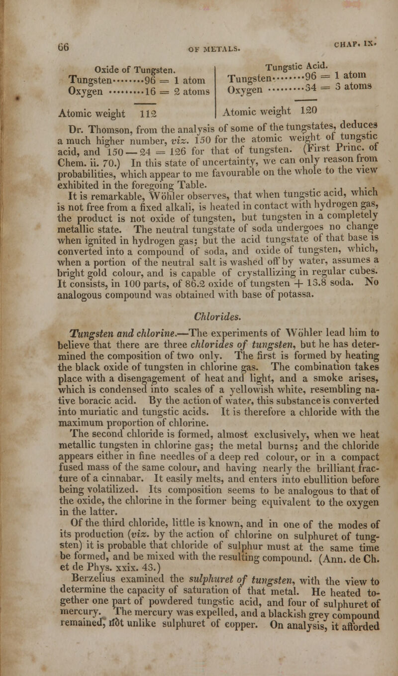 Oxide of Tungsten. Tungsten 96 = 1 atom Oxygen 16 = 2 atoms Tungsten- Oxygen Tungstic Acid. 96 = 1 atom 4=3 atoms 120 Atomic weight 112 Atomic weight Dr. Thomson, from the analysis of some of the tungstates, deduces a much higher number, viz. 150 for the atomic weight ol tungstic acid, and 150 — 24 = 126 for that of tungsten. (First Princ. ot Chem. ii. 70.) In this state of uncertainty, we can only reason from probabilities, which appear to me favourable on the whole to the view exhibited in the foregoing Table. . . , It is remarkable, Wohler observes, that when tungstic acid, which is not free from a fixed alkali, is heated in contact with hydrogen gas, the product is not oxide of tungsten, but tungsten in a completely metallic state. The neutral tungstate of soda undergoes no change when ignited in hydrogen gas; but the acid tungstate of that base is converted into a compound of soda, and oxide of tungsten, which, when a portion of the neutral salt is washed oft* by water, assumes a bright gold colour, and is capable of crystallizing in regular cubes. It consists, in 100 parts, of 86.2 oxide of tungsten + 13.8 soda. No analogous compound was obtained with base of potassa. Chlorides. Tungsten and chlorine.—The experiments of Wohler lead him to believe that there are three chlorides of tungsten, but he has deter- mined the composition of two only. The first is formed by heating the black oxide of tungsten in chlorine gas. The combination takes place with a disengagement of heat and light, and a smoke arises, which is condensed into scales of a yellowish white, resembling na- tive boracic acid. By the action of water, this substance is converted into muriatic and tungstic acids. It is therefore a chloride with the maximum proportion of chlorine. The second chloride is formed, almost exclusively, when we heat metallic tungsten in chlorine gas; the metal burns; and the chloride appears either in fine needles of a deep red colour, or in a compact fused mass of the same colour, and having nearly the brilliant frac- ture of a cinnabar. It easily melts, and enters into ebullition before being volatilized. Its composition seems to be analogous to that of the oxide, the chlorine in the former being equivalent to the oxygen in the latter. Of the third chloride, little is known, and in one of the modes of its production (viz. by the action of chlorine on sulphuret of tung- sten) it is probable that chloride of sulphur must at the same time be formed, and be mixed with the resulting compound. (Ann. de Ch. et de Phys. xxix. 43.) Berzelius examined the sulphuret of tungsten, with the view to determine the capacity of saturation of that metal. He heated to- gether one part of powdered tungstic acid, and four of sulphuret of mercury. The mercury was expelled, and a blackish grey compound remained; rfot unlike sulphuret of copper. On analysis, it afforded