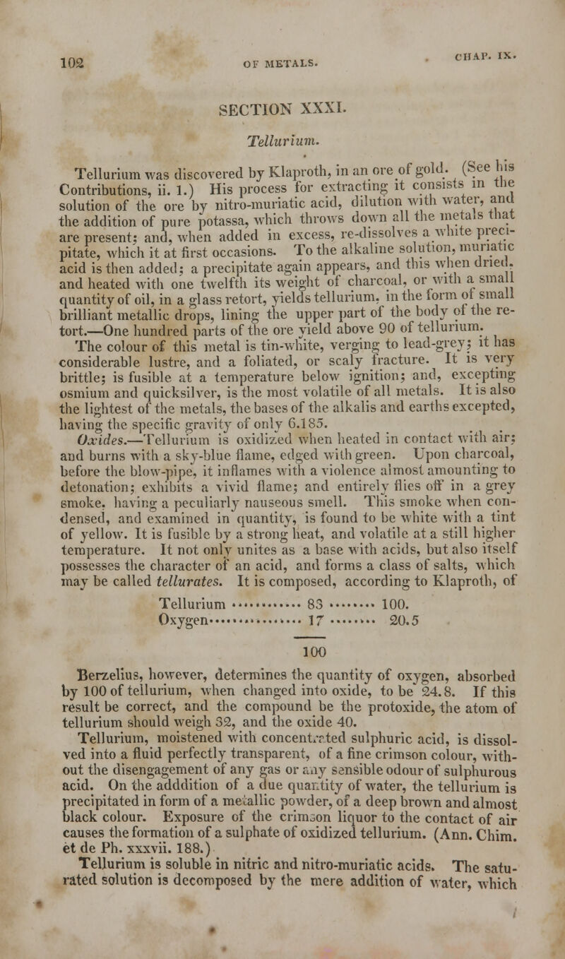 SECTION XXXI. Tellurium. Tellurium was discovered by Klaproth, in an ore of gold. (See Ins Contributions, ii. 1.) His process for extracting it consists in the solution of the ore by nitro-muriatic acid, dilution with water, ana the addition of pure potassa, which throws down all the metals that are present; and, when added in excess, re-dissolves a white preci- pitate, which it at first occasions. To the alkaline solution, muriatic acid is then added; a precipitate again appears, and this when dried, and heated with one twelfth its weight of charcoal, or with a small quantity of oil, in a glass retort, yields tellurium, in the form ot small brilliant metallic drops, lining the upper part of the body ot the re- tort.—One hundred parts of the ore yield above 90 of tellurium. The colour of this metal is tin-white, verging to lead-grey; it has considerable lustre, and a foliated, or scaly fracture. It is very brittle; is fusible at a temperature below ignition; and, excepting osmium and quicksilver, is the most volatile of all metals. It is also the lightest of the metals, the bases of the alkalis and earths excepted, having the specific gravity of only 6.185. Oxides.—Tellurium is oxidized when heated in contact with air; and burns with a sky-blue flame, edged with green. Upon charcoal, before the blow-pipe, it inflames with a violence almost amounting to detonation; exhibits a vivid flame; and entirely flies off in a grey smoke, having a peculiarly nauseous smell. This smoke when con- densed, and examined in quantity, is found to be white with a tint of yellow. It is fusible by a strong heat, and volatile at a still higher temperature. It not only unites as a base with acids, but also itself possesses the character of an acid, and forms a class of salts, which may be called tellurates. It is composed, according to Klaproth, of Tellurium 83 100. Oxygen 17 >•• 20.5 100 Berzelius, however, determines the quantity of oxygen, absorbed by 100 of tellurium, when changed into oxide, to be* 24.8. If this result be correct, and the compound be the protoxide, the atom of tellurium should weigh 32, and the oxide 40. Tellurium, moistened with concent/rted sulphuric acid, is dissol- ved into a fluid perfectly transparent, of a fine crimson colour, with- out the disengagement of any gas or any sensible odour of sulphurous acid. On the adddition of a due quantity of water, the tellurium is precipitated in form of a metallic powder, of a deep brown and almost black colour. Exposure of the crimson liquor to the contact of air causes the formation of a sulphate of oxidized tellurium. (Ann. Chim. et de Ph. xxxvii. 188.) Tellurium is soluble in nitric and nitro-muriatic acids. The satu- rated solution is decomposed by the mere addition of water, which