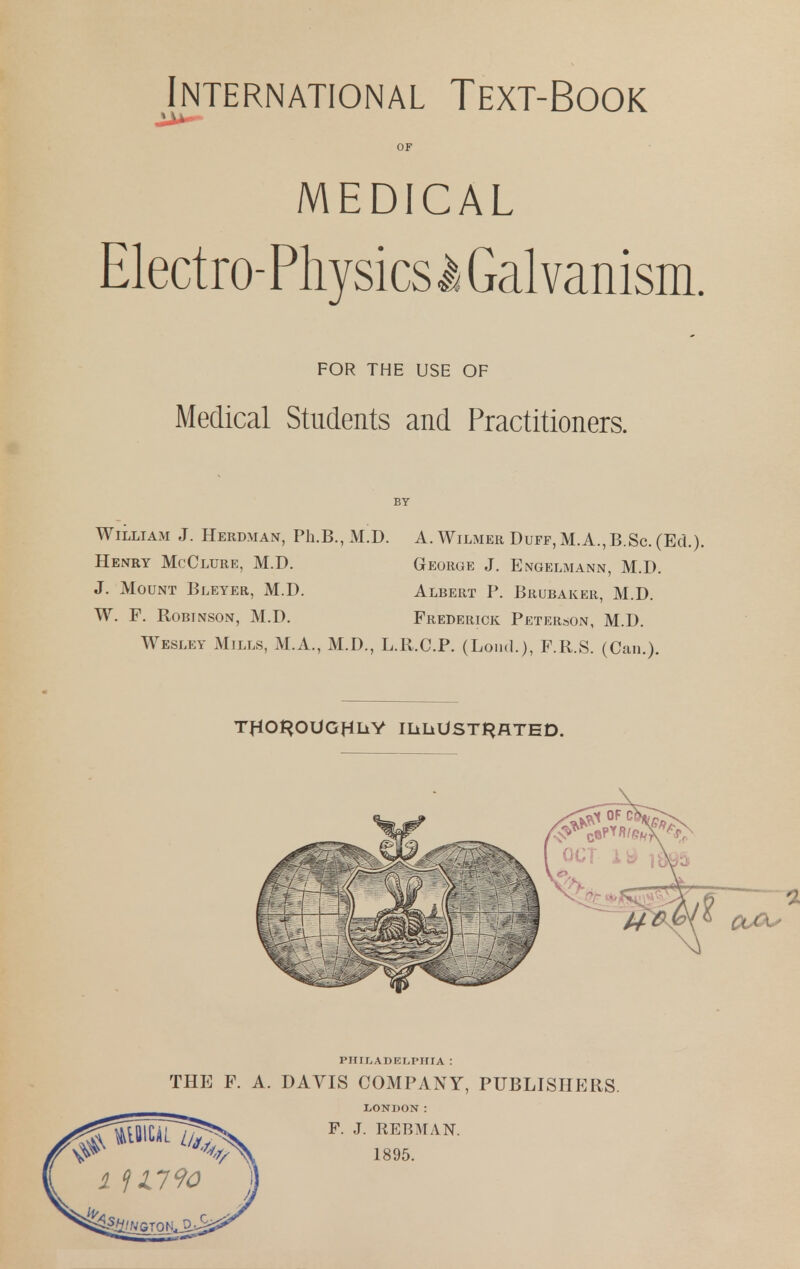 International Text-Book OF MEDICAL Electro-PliysicslGalvanism. FOR THE USE OF Medical Students and Practitioners. BY William J. Herdman, Ph.B., M.D. A. Wilmer Duff, M.A., B.Sc. (Ed.). Henry McClure, M.D. George J. Engelmann, M.D. J. Mount Bleyer, M.D. Albert P. Brubaker, M.D. W. F. Robinson, M.D. Frederick Peterson, M.D. Wesley Mills, M.A., M.D., L.R.C.P. (Loud.), F.R.S. (Can.). TflOt^OUGHLiV IliliUSTl^flTED. PHILADELPHIA : THE F. A. DAVIS COMPANY, PUBLISHERS. LONDON: F. J. REBMAN. 1895.