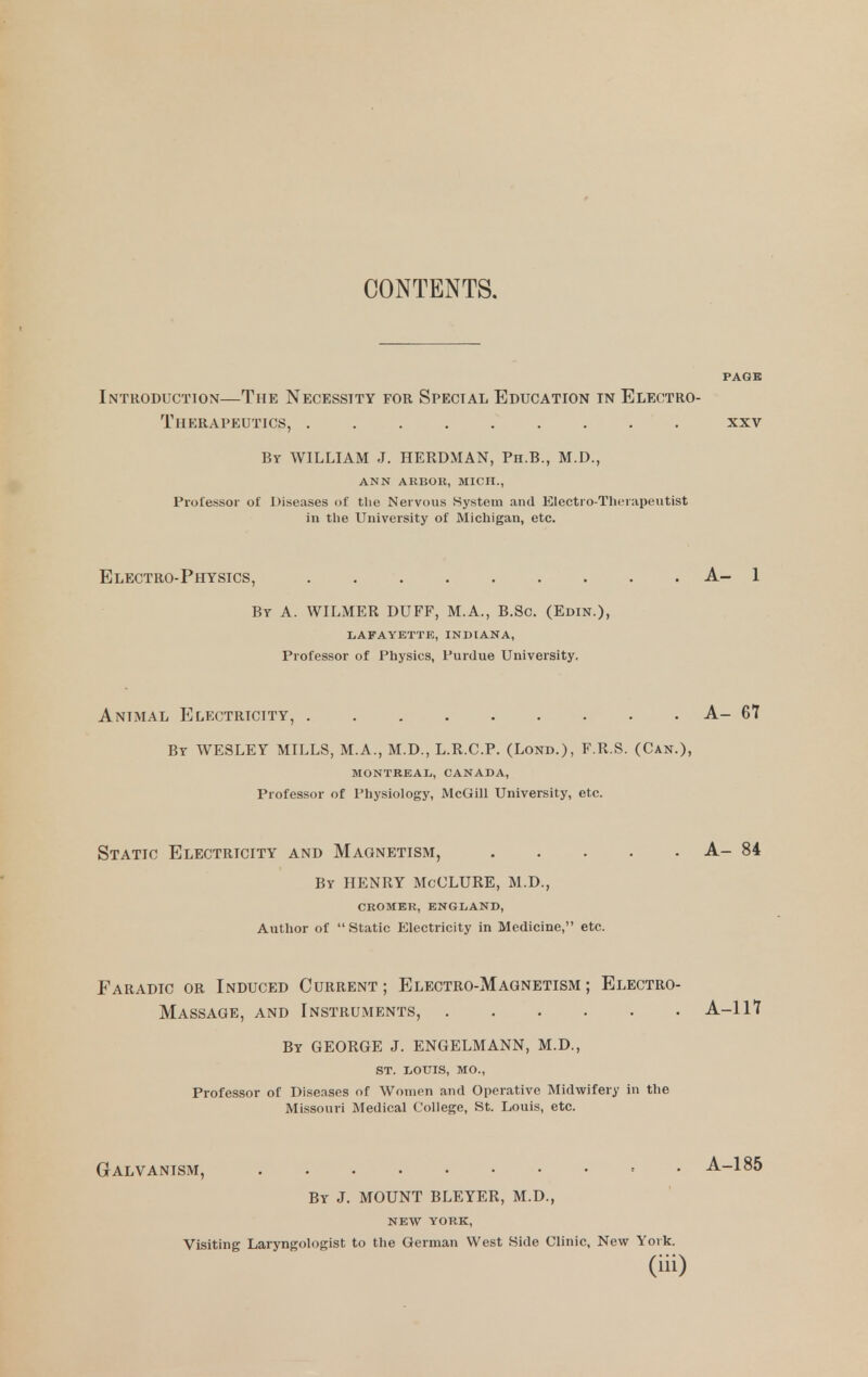 CONTENTS. Introduction—The Necessity for Special Education in Electro- Therapeutics, By WILLIAM J. HERDMAN, Ph.B., M.D., ANN ARBOK, MICII., Professor of Diseases of the Nervous System and Electro-Therapeutist in the University of Michigan, etc. Electro-Physics, A- 1 By a. WILMER DUFF, M.A., B.Sc. (Edin.), LAFAYETTE, INDIANA, Professor of Physics, Purdue University. Animal Electricity, A- 67 By WESLEY MILLS, M.A., M.D., L.R.C.P. (Lond.), F.R.S. (Can.), MONTREAL, CANADA, Professor of Physiology, McGill University, etc. Static Electricity and Magnetism, A- 84 By henry McCLURE, M.D., CROMER, ENGLAND, Author of Static Electricity in Medicine, etc. Faradic or Induced Current ; Electro-Magnetism ; Electro- Massage, and Instruments, A-117 By GEORGE J. ENGELMANN, M.D., ST. LOTTIS, MO., Professor of Diseases of Women and Operative Midwifery in the Missouri Medical College, St. Louis, etc. Galvanism, = • A-185 By J. MOUNT BLEYER, M.D., NEW YORK, Visiting Laryngologist to the German West Side Clinic, New York.