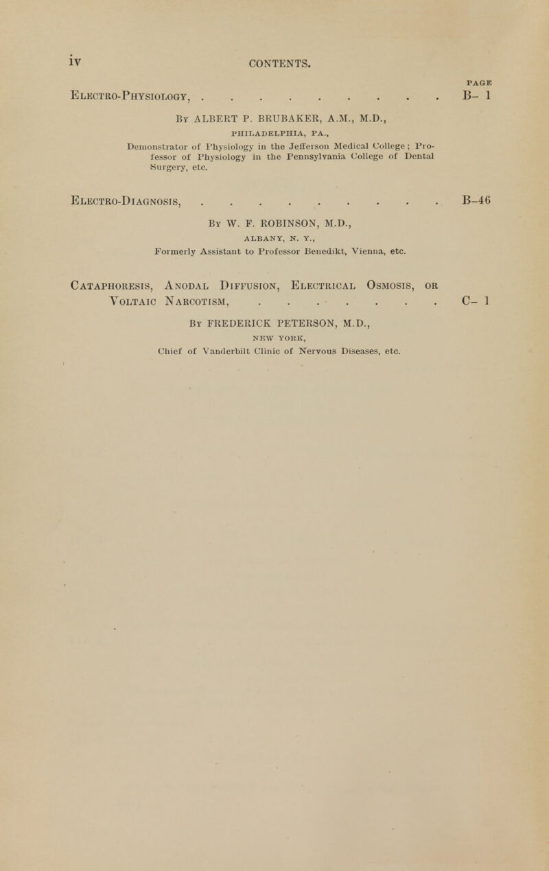 PAGE Electro-Physiology, B- 1 By albert p. BRUBAKER, A.M., M.D., PHILADELPHIA, PA., Demonstrator of Physiology in the Jefferson Medical College ; Pro- fessor of Physiology in the Pennsylvania College of Dental Surgery, etc. Electro-Diagnosis, B-46 Br W. F. ROBINSON, M.D., ALBANY, N. Y., Formerly Assistant to Professor Benedikt, Vienna, etc. Cataphoresis, Anodal Diffusion, Electrical Osmosis, or Voltaic Narcotism, . . . . . . . C- 1 By FREDERICK PETERSON, M.D., NEW YORK, Chief of Vanderbilt Clinic of Nervous Diseases, etc.