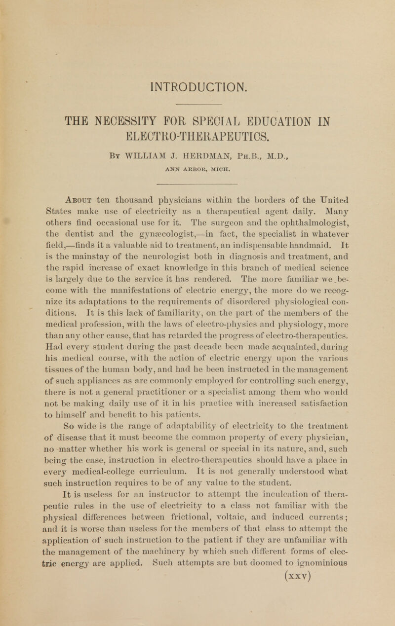 INTRODUCTION. THE NECESSITY FOR SPECIAL EDUCATION IN ELECTRO-THERAPEUTICS. By WILLIAM J. HERDMAN, Ph.B., M.D.. ANN AKBOR, MICH. About ten thousand physicians within the borders of the United States make use of electricity as a therapeutical agent daily. Many others find occasional use for it. The surgeon and the ophthalmologist, the dentist and the gynaecologist,—in fact, the specialist in whatever field,—finds it a valuable aid to treatment, an indispensable handmaid. It is the mainstay of the neurologist both in diagnosis and treatment, and the rapid increase of exact knowledge in this branch of medical science is largely due to the service it has rendered. The more familiar we,be- come with tlie manifestations of electric energy, the more do we recog- nize its adaptations to the requirements of disordered physiological con- ditions. It is this lack of familiarity, on the part of the members of the medical profession, with the laws of electro-physics and physiology, more than any otlier cause, that has retarded the progress of electro-therapeutics. Had every student during the past decade been made acquainted, during his medical course, with the action of electric energy upon the A^arious tissues of the hurann body, and had he been instructed in the management of such appliances as are commonly employed for controlling such energy, there is not a general practitioner or a specialist among them who would not be making daily use of it in his practice with increased satisfaction to himself and benefit to his patients. So wide is the range of adaptability of electricity to the treatment of disease that it must become the common property of every physician, no-matter whether his work is general or special in its nature, and, such being the case, instruction in electro-thei'apeutics should liave a place in every medical-college curriculum. It is not generally understood what such instruction requires to be of any value to the student. It is useless for an instructor to attempt the inculcation of thera- peutic rules in the use of electricity to a class not familiar with the physical differences between frictional, voltaic, and induced currents; and it is worse than useless for the members of that class to attempt the application of such instruction to the patient if they are unfamiliar with the management of the machinery by which such different forms of elec- tric energy are applied. Such attempts are but doomed to ignominious