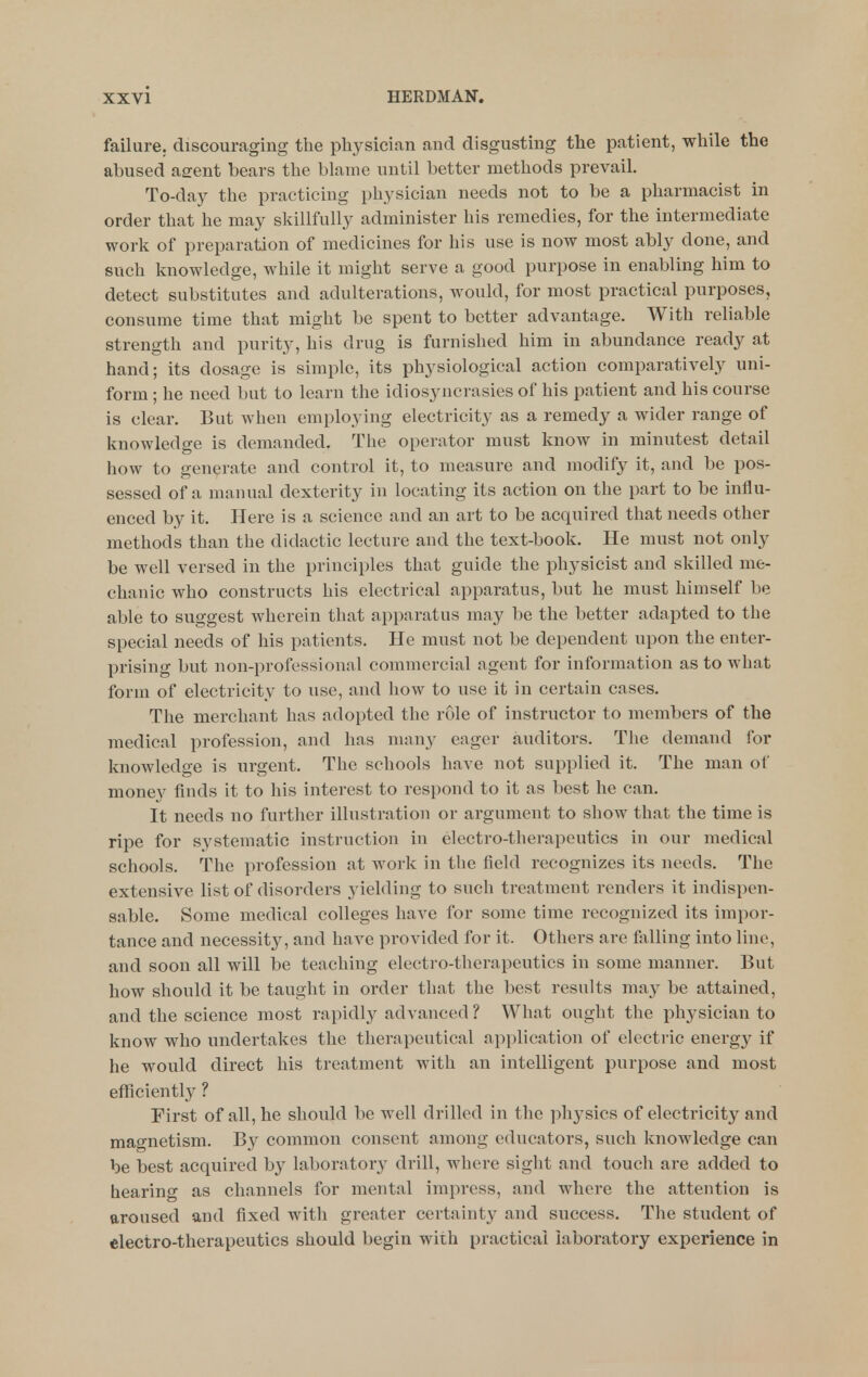 failure, discouraging the pliysician and disgusting the patient, while the abused asfent bears the blame until better methods prevail. To-day the practicing physician needs not to be a pharmacist in order that he may skillfully administer his remedies, for the intermediate work of preparation of medicines for his use is now most ably done, and such knowledge, while it might serve a good purpose in enabling him to detect substitutes and adulterations, would, for most practical purposes, consume time that might be spent to better advantage. With reliable strength and purity, his drug is furnished him in abundance ready at hand; its dosage is simple, its physiological action comparatively uni- form ; he need but to learn the idiosyncrasies of his patient and his course is clear. But when employing electricity as a remedy a wider range of knowledge is demanded. The operator must know in minutest detail how to generate and control it, to measure and modify it, and be pos- sessed of a manual dexterity in locating its action on the part to be influ- enced by it. Here is a science and an art to be acquired that needs other methods than the didactic lecture and the text-book. He must not only be well versed in the principles that guide the physicist and skilled me- chanic who constructs his electrical apparatus, but he must himself be able to suggest wherein that apparatus may be the better adapted to the special needs of his patients. He must not be dependent upon the enter- prising but non-professional commercial agent for information as to what form of electricity to use, and how to use it in certain cases. The merchant has adopted the rule of instructor to members of the medical profession, and has many eager auditors. The demand for knowledge is urgent. The schools have not supplied it. The man of money finds it to his interest to respond to it as best he can. It needs no further illustration or argument to show that the time is ripe for systematic instruction in electro-therapeutics in our medical schools. The profession at work in the field recognizes its needs. The extensive list of disorders yielding to such treatment renders it indispen- sable. Some medical colleges have for some time recognized its impor- tance and necessity, and have provided for it. Others are falling into line, and soon all will be teaching electro-therapeutics in some manner. But how should it be taught in order that the best results may be attained, and the science most rapidly advanced ? What ought the physician to know who undertakes the therapeutical application of electric energy if he would direct his treatment with an intelligent purpose and most efficiently ? First of all, he should be well drilled in the ph}'sics of electricity and magnetism. By common consent among educators, such knowledge can be best acquired by laboratory drill, where sight and touch are added to hearing as channels for mental impress, and where the attention is aroused and fixed with greater certainty and success. The student of electro-therapeutics should begin with practical laboratory experience in