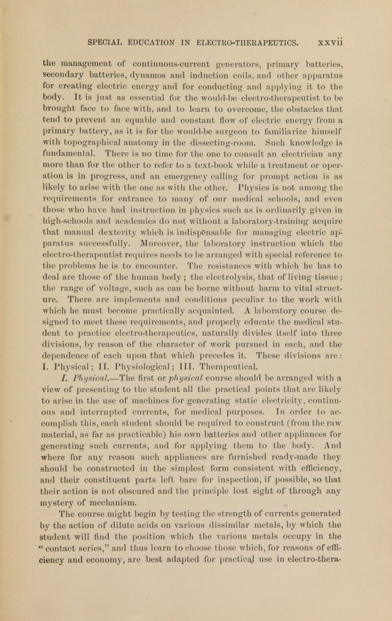 the management of continuous-current generators, primary batteries, secondary batteries, dynamos and induction coils, and other apparatus for creating electric energy and for conducting and applying it to the body. It is just as essential for the would-be electro-therapeutist to be brought face to face with, and to learn to overcome, the obstacles that tend to prevent an equable and constant flow of electric energy from a primary battery, as it is for the would-be surgeon to familiarize himself with topographical anatomy in the dissecting-room. Such knowledge is fundamental. There is no time for the one to consult an electrician any more than for the other to refer to a text-book while a treatment or oper- ation is in progress, and an emergency calling for prompt action is as likely to arise with the one as with the other. Ph3'^sics is not among the requirements for entrance to many of our medical schools, and even those who have had instruction in physics such as is ordinarily given in high-schools and academies do not without a laboratory-training acquire that manual dexterity which is indispensable for managing electric ap- paratus successfully. Moreover, the laboratory instruction which the electro-therapeutist requires needs to be arranged with special reference to the problems he is to encounter. The resistances with which he has to deal are those of the human body; the electrolysis, that of living tissue; the range of voltage, such as can be borne without harm to vital struct- ure. There are implements and conditions peculiar to the work with which he must become practically acquainted. A laboratory course de- signed to meet these requirements, and properly educate the medical stu- dent to practice electro-therapeutics, naturally divides itself into three divisions, by reason of the character of work pursued in each, and the dependence of each upon that which precedes it. These divisions are : I. Physical; II. Physiological; III. Therapeutical. /. Physical.—The first or physical course should be arranged with a view of presenting to the student all the practical points that are likely to arise in the use of machines for generating static electricity, continu- ous and interrupted currents, for medical purposes. In order to ac- complish this, each student should be required to construct (from the raw material, as far as practicable) his own batteries and other appliances for generating such currents, and for applying them to the body. And where for any reason such appliances are furnished ready-made they should be constructed in the simplest form consistent with efficiency, and their constituent parts left bare for inspection, if possible, so that their action is not obscured and the principle lost sight of through any mystery of mechanism. The course might begin by testing the strength of currents generated by the action of dilute acids on various dissimilar metals, by which the student will find the position which the various metals occupy in the  contact series, and thus learn to choose those which, for reasons of effi- ciency and economy, are best adapted for practicaj use in electro-thera-