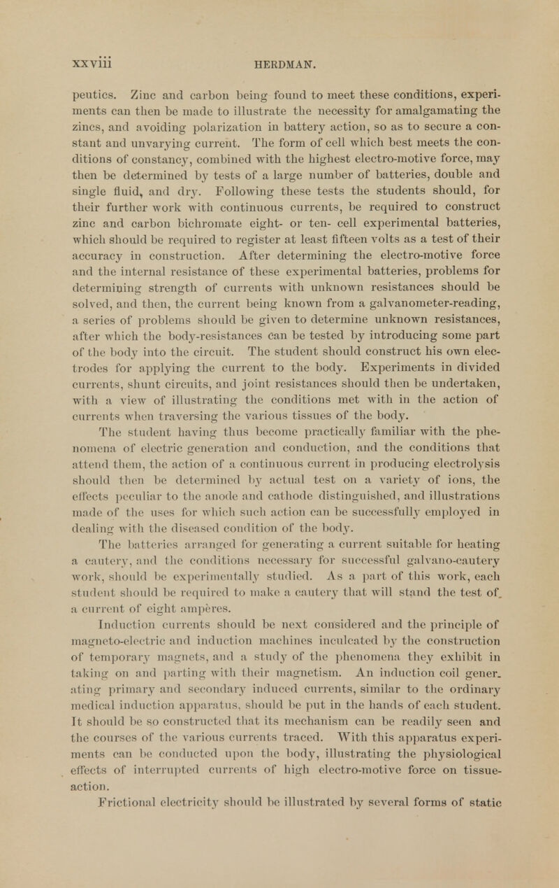 peutics. Zinc and carbon being found to meet these conditions, experi- ments can then be made to illustrate the necessity for amalgamating the zincs, and avoiding polarization in battery action, so as to secure a con- stant and unvarying current. The form of cell which best meets the con- ditions of constancy, combined with the highest electro-motive force, may then be determined by tests of a large number of batteries, double and single fluid, and dry. Following these tests the students should, for their further work with continuous currents, be required to construct zinc and carbon bichromate eight- or ten- cell experimental batteries, which should be required to register at least fifteen volts as a test of their accuracy in construction. After determining the electro-motive force and the internal resistance of these experimental batteries, problems for determining strength of currents with unknown resistances should be solved, and then, the current being known from a galvanometer-reading, a series of problems should be given to determine unknown resistances, after which the body-resistances can be tested by introducing some part of the body into the circuit. The student should construct his own elec- trodes for applying the current to the body. Experiments in divided currents, shunt circuits, and joint resistances should then be undertaken, with a view of illustrating the conditions met with in the action of currents when traversing the various tissues of the body. The student having thus become practically familiar with the phe- nomena of electric generation and conduction, and the conditions that attend tliem, the action of a continuous current in producing electrolysis should then be determined l)y actual test on a variety of ions, the ettects peculiar to the anode and cathode distinguished, and illustrations made of the uses for which such action can be successfully emploj'^ed in dealing with the diseased condition of the body. The batteries arranged for generating a current suitable for heating a cautery, and the conditions necessary for successful galvano-cautery work, should be experimeutally studied. As a part of this work, each student sliould be required to make a cautery that will stand the test of. a current of eight amperes. Induction currents shoiild be next considered and the principle of magneto-electric and induction machines inculcated by the construction of temporar^^ magnets, and a study of the phenomena they exhibit in taking on and parting with their magnetism. An induction coil gener. ating primary and secondary induced currents, similar to the ordinary medical induction apparatus, should be put in the hands of each student. It should be so constructed tliat its mechanism can be readily seen and the courses of the various currents traced. With this apparatus experi- ments can be conducted ui)on the body, illustrating the physiological effects of interrupted currents of high electro-motive force on tissue- action. Frictional electricity should be illustrated by several forms of static