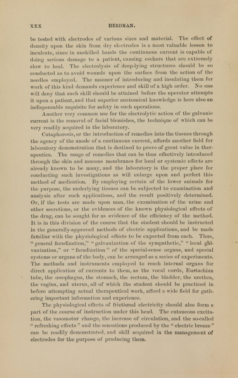be tested with electrodes of various sizes and material. The effect of density upon the skin from dry electrodes is a most valuable lesson to inculcate, since in unskilled hands the continuous current is capable of doing serious damage to a patient, causing eschars that are extremely slow to heal. The electrolysis of deep-lying structures should be so conducted as to avoid wounds upon the surface from the action of the needles employed. The manner of introducing and insulating them for work of this kind demands experience and skill of a high order. No one will deny that such skill should be attained before the operator attempts it upon a patient, and that superior anatomical knowledge is here also an indispensable requisite for safety in such operations. Another very common use for the electrolytic action of the galvanic current is the removal of facial blemishes, the technique of which can be very readily acquired in the laboratory. Cataphoresis, or the introduction of remedies into the tissues through the agency of the anode of a continuous current, affords another field for laboratory demonstration that is destined to prove of great value in ther- apeutics. The range of remedies that can be thus effectively introduced through the skin and mucous membranes for local or systemic effects are already known to be many, and the laboratory is the proper place for conducting such investigations as will enlarge upon and perfect this method of medication. By employing certain of the lower animals for the purpose, the underlying tissues can be subjected to examination and anal3^sis after such applications, and the result positively determined. Or, if the tests are made upon man, the examination of the urine and other secretions, or the evidences of the known physiological effects of the drug, can be sought for as evidence of the efticienc}' of the method. It is in this division of the course that the student should be instructed in the generally-approved methods of electric applications, and be made familiar with the ph3^siological effects to be expected from each. Thus,  general faradization,  galvanization of the sympathetic,  local gM- vanization, or  faradization  of the special-sense organs, and special systems or organs of the body, can be arranged as a series of experiments. The methods and instruments employed to reach internal organs for direct application of currents to them, as the vocal cords. Eustachian tube, the (jesophagus, the stomach, the rectum, the bladder, the urethra, the vagina, and uterus, all of which the student should be practiced in before attempting actual therapeutical work, afford a, wide field for gath- ering important information and experience. The physiological effects of frictional electricity should also form a part of the course of instruction under this head. The cutaneous excita- tion, the vasomotor change, the increase of circulation, and the so-called  refreshing effects  and the sensations produced by the  electric breeze'' can be readily demonstrated, and skill acquired in the management of electrodes for the purpose of producing them.