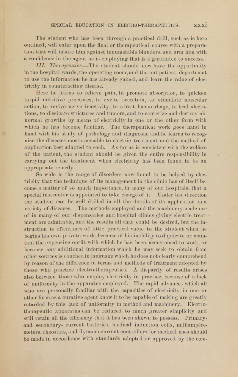 The student who has been through a practical drill, such as is here outlined, will enter upon the final or tlu'vapciitical course with a prepara- tion that will insure him against innumerable blunders, and arm him with a confidence in the agent he is employing that is a guarantee to success. Therapeutics.—The student should now have the opportunity in the hospital wards, the operating-room, and the out-patient department to use the information he has already gained, and learn the value of elec- tricity in counteracting disease. Here he learns to relieve pain, to promote absorption, to quicken torpid nutritive processes, to excite secretion, to stimulate muscular action, to revive nerve inactivity, to arrest haiinorrliage, to heal ulcera- tions, to dissipate strictures and tumors, and to cauterize and destroy ab- normal growths by means of electricity in one or the other form with which he has become familiar. The therapeutical work goes hand in band with his study of pathology and diagnosis, and he learns to recog- nize the diseases most amenable to electric treatment and the method of application best adapted to each. As far as is consistent with the welfare of the patient, the student should be given the entire responsibility in carrying out the treatment when electricity has been found to be an appropriate remedy. So wide is the range of disorders now found to be helped by elec- tricity that the technique of its management in the clinic has of itself be- come a matter of so much importance, in many of our hospitals, that a special instructor is appointed to take charge of it. Under his direction the student can be well drilled in all the details of its application in a variety of diseases. The methods employed and the machinery made use of in many of our dispensaries and hospital clinics giving electric treat- ment are admirable, and the results all that could be desired, but the in- struction is oftentimes of little practical value to the student when he begins his own private work, because of his inability to duplicate or main- tain the expensive outfit with which he has been accustomed to work, or because any additional information which he may seek to obtain from other sources is couched in language which he does not clearly comprehend by reason of the difference in terms and methods of treatment adopted by those who practice electro-therapeutics. A disparity of results arises also between those who employ electricity in practice, because of a lack of uniformity in the apparatus employed. The rapid advances which all who are personally familiar with the capacities of electricity in one or other form as a curative agent know it to be capable of making are greatly retarded by this lack of uniformity in method and machinery. Electro- therapeutic apparatus can be reduced to much greater simplicity and still retain all the eflTiciency that it has been shown to possess. Primary- and secondary- current batteries, medical induction coils, milliampere- meters, rheostats, and dynamo-current controllers for medical uses should be made in accordance with standards adopted or approved by the com-