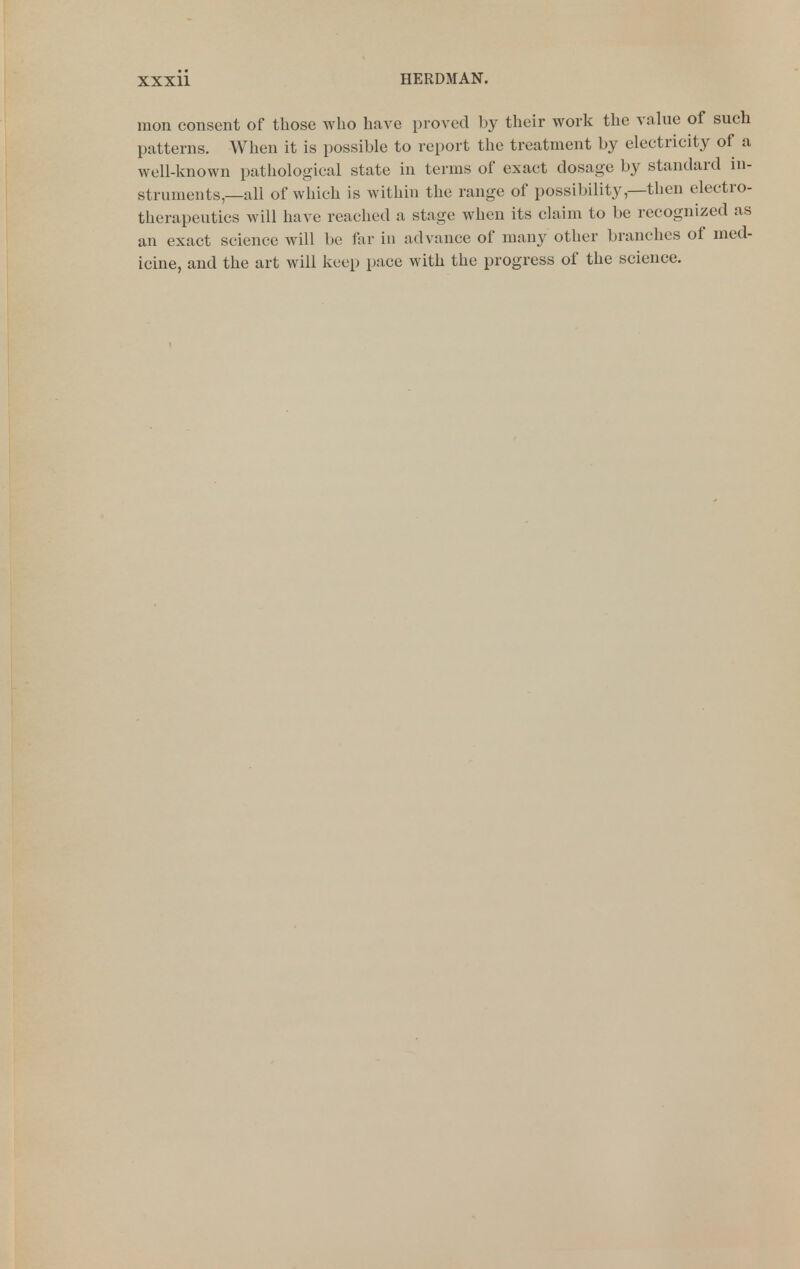 mon consent of those who have proved by their work the value of such patterns. When it is possible to report the treatment by electricity of a well-known pathological state in terms of exact dosage by standard in- struments—all of which is within the range of possibility,—then electro- therapeutics Avill have reached a stage when its claim to be recognized as an exact science will be far in advance of many other branches of med- icine, and the art will keei) pace with the progress of the science.