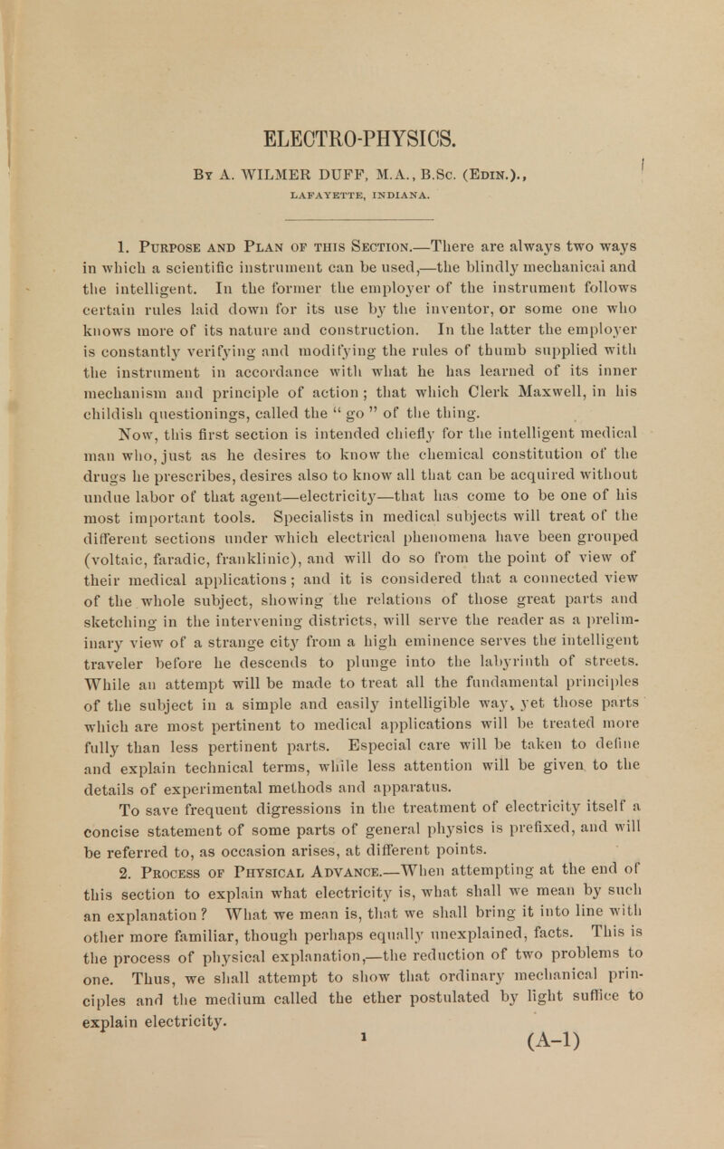 ELECTRO-PHYSICS. By a. WILMER DUFF, M.A., B.Sc. (Edin.)., LAFAYETTE, INDIANA. 1. Purpose and Plan of this Section.—There are always two ways in which a scientific instrument can be used,—the blindly mechanical and tlie intelligent. In the former the employer of the instrument follows certain rules laid down for its use b}^ the inventor, or some one who knows more of its nature and construction. In the latter the employer is constantl}^ verifying and modifying the rules of thumb supplied with the instrument in accordance with what he has learned of its inner mechanism and principle of action ; that which Clerk Maxwell, in his chiklisli questionings, called the  go  of the thing. Now, this first section is intended chiefly for tlie intelligent medical man who, just as he desires to know the chemical constitution of the drugs he prescribes, desires also to know all that can be acquired witliout undue labor of that agent—electricity—that has come to be one of his most important tools. Specialists in medical subjects will treat of the different sections under which electrical phenomena have been grouped (voltaic, faradic, franklinic), and will do so from the point of view of their medical applications ; and it is considered that a connected view of the whole subject, showing the relations of those great parts and sketching in the intervening districts, will serve the reader as a prelim- inary view of a strange cit}^ from a high eminence serves the intelligent traveler before he descends to plunge into the labyrinth of streets. While an attempt will be made to treat all the fundamental principles of the subject in a simple and easily intelligible way^ yet those parts which are most pertinent to medical applications will be treated more fully than less pertinent parts. Especial care will be taken to define and explain technical terms, while less attention will be given to the details of experimental methods and apparatus. To save frequent digressions in the treatment of electricity itself a concise statement of some parts of general physics is prefixed, and will be referred to, as occasion arises, at different points. 2. Process of Physical Advance.—When attempting at the end of this section to explain what electricity is, what shall we mean by such an explanation ? What we mean is, that we shall bring it into line with other more familiar, though perhaps equally unexplained, facts. This is the process of physical explanation,—the reduction of two problems to one. Thus, we shall attempt to show that ordinary mechanical prin- ciples and the medium called the ether postulated by light suffice to explain electricity. (A-1)