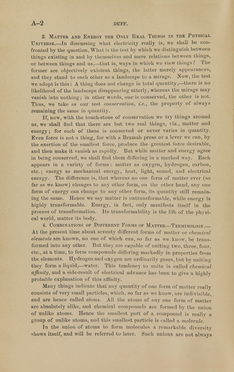 3. Matter and Energy the Only Real Things in the Physical Universe,—In discussing what electricity really is, we shall be con- fronted by the question, What is the test by which we distinguish between things existing in and by themselves and mere relations between things, or between things and us,—that is, ways in which we view things? The former are objectively existent things, the latter merely appearances, and they stand to each other as a landscape to a mirage. Now, the test we adopt is this : A thing does not change in total quantity,—there is no likelihood of the landscape disappearing utterly, whereas the mirage may vanish into nothing; in other words, one-is conserved, the other is not. Thus, we take as our test conservation^ i.e., the property of always remaining the same in quantity. If, now, with the touch-stone of conservation we try things around us, we shall find that there are but two real things, viz., matter and energy; for each of these is conserved or never varies in quantity. Even force is not a thing, for with a Bramah press or a lever we can, by the exertion of the smallest force, produce the greatest force desirable, and then make it vanish as rapidly. But while matter and energy agree in being conserved, we shall find them differing in a marked way. Each appears in a variety of forms: matter as oxygen, hydrogen, carbon, etc.; energy as mechanical energy, heat, light, sound, and electrical energy. The difference is, that whereas no one form of matter ever (so far as we know) changes to any other form, on tlie other hand, iiuy one form of energy can change to any other form, its quantity still remain- ing the same. Hence we say matter is untransformable, while energy is highly transformable. Energy, in fact, only manifests itself in the process of transformation. Its transformability is the life of the physi- cal world, matter its body. 4. Combinations of Different Forms op Matter—Terminology. At the present time about seventy different forms of matter or chemical elements are known, no one of which can, so far as we.know, be trans- formed into any other. But they are capable of uniting two, three, four, etc., at a time, to form compounds differing markedly in properties from the elements. Hydrogen and oxygen are ordinarily gases, but by uniting they form a liquid,—water. This tendency to unite is called chemical affinity, and a side-result of electrical advance has been to give a highly probable explanation of this affinity. Many things indicate that any quantity of one form of matter really consists of very small particles, which, so far as we know, are indivisible, and are hence called atoms. All tlie atoms of any one form of matter are absolutely alike, and chemical compounds are formed by the union of unlike atoms. Hence the smallest part of a compound is really a group of unlike atoms, and this smallest particle is called a molecule. In the union of atoms to form molecules a remarkable diversity shows itself, and will be referred to later. Such unions are not always