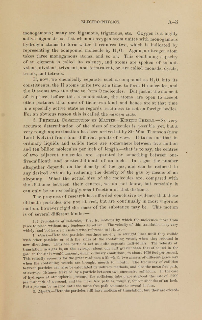 monogamous; many are bigamous, trigamous, etc. Oxygen is a highly active bigamist; so tliat when an oxj^gen atom unites with monogamous hydrogen atoms to form water it requires two, which is indicated by representing the compound molecule by H2O. Again, a nitrogen atom takes three monogamous atoms, and so on. This combining capacity of an element is called its valency, and atoms are spoken of as uni- valent, divalent, trivalent, and tetravalent, or are called monads, dyads, triads, and tetrads. If, now, we chemically separate such a compound as HgO into its constituents, the H atoms unite two at a time, to form H molecules, and the 0 atoms two at a time to form 0 molecules. But just at the moment of rupture, before this recombination, the atoms are open to accept other partners than ones of their own kind, and hence are at that time in a speciall}^ active state as regards readiness to act on foreign bodies. For an obvious reason this is called the nascent state. 5. Physical Constitution of Matter—Kinetic Theory.—No very accurate determination of the sizes of molecules is possible yet, but a xery rough approximation has been arrived at by Sir Wni. Thomson (now Lord Kelvin) from four different points of view. It turns out that in ordinary liquids and solids there are somewhere between five million and ten billion molecules per inch of length,—that is to say, the centres of two adjacent molecules are separated b}- something between one- five-millionth and one-ten-billionth of an inch. In a gas the number altogether depends on the density of the gas, and can be reduced to any desired extent by reducing the density of the gas b3' means of an air-pump. Wliat the actual size of the molecules are, compared with the distance between their centres, we do not know, but certainly it can onlv be an exceedingly small fraction of that distance. The progress of research has afforded conclusive evidence that these ultimate particles are not at rest, but are continually in most vigorous motion, however ri2:id the mass of the substance may be. This motion is of several different kinds :— (a) Translation of molecules,—thsit is, motions by which the molecules move from place to place without any tendency to return. The velocity of this translation may vary widely, and bodies are classified with reference to it into :— 1. Qases.—Bei-e the particles continue moving in straight lines until they collide with other particles or with the sides of the containing vessel, when they rebound in new directions. Thus the particles act as quite separate individuals. The velocity of translation in a gas is, on the average, about one-half greater than that of sound in the gas ; in the air it would amount, under ordinary conditions, to about 1630 feet per second. This velocity accounts for the great readiness with which two masses of different gases mix when the containing vessels are brought mouth to mouth. The frequency of collision between particles can also be calculated by indirect methods, and also the mean free path, or average distance traveled by a particle between two successive collisions. In the case of hydrogen at atmospheric pressure, the collisions take place at about the i-ate of 17000 per millionth of a second, and the mean free path is, roughly, four-milliontlis of an inch. But a gas can be rarefied until the mean free path amounts to several inches. 2, Liquids.—Here the particles still have motions of translation, but they are exceed-