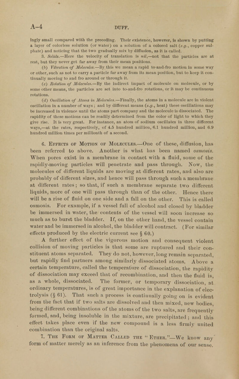 ingly small compared with the preceding. Their existence, however, is shown by putting a layer of colorless solution (or water) on a solution of a colored salt {e.g., copper sul- phate) and noticing that the two gradually mix by diffusion, as it is called. 3. Solids.—Here the velocity of translation is nil,—not that the particles are at rest, but they never get far away from their mean positions. (6) Vibration of Jlolecules.—By this we mean a rapid to-and-fro motion in some way or other, such as not to carry a particle far away from its mean position, but to keep it con- tinually moving to and fro around or through it. (c) Rotation of Moleculen.—By the indirect impact of molecule on molecule, or by some other means, the particles are set into to-and-fro rotations, or it may be continuous rotations. {<!) Oscillation of Atoms in Molecules.—Finally, the atoms in a molecule are in violent oscillation in a number of ways ; and by different means {e.g., heat) these oscillations may be increased in violence until the atoms part company and the molecule is dissociated. The rapidity of these motions can be readily determined from the color of light to which they give rise. It is very great. For instance, an atom of sodium oscillates in three different ways,—at the rates, respectively, of 4.5 hundred million, 6.1 hundred million, and 6.9 hundred million times per millionth of a second. 6. Effects of Motion of Molecules.—One of these, diffusion, has been referred to above. Another is what has been named osmosis. When pores exist in a membrane in contact with a fluid, some of the rapidly-moving pai'ticles will penetrate and pass through. Now, the molecules of different liquids are moving at different rates, and also are probably of different sizes, and hence will pass through such a membrane at different rates ; so that, if such a membrane separate two different liquids, more of one will pass through than of the other. Hence there will be a rise of fluid on one side and a fall on the other. This is called osmosis. For example, if a vessel full of alcohol and closed by bladder be immersed in water, the contents of the vessel will soon increase so much as to burst the bladder. If, on the other hand, the vessel contain water and be immersed in alcohol, the bladder will contract. (For similar effects produced by the electric current see § 60.) A further effect of the vigorous motion and consequent violent collision of moving particles is that some are ruptured and their con- stituent atoms separated. They do not, however, long remain separated, but rapidly find partners among similarly dissociated atoms. Above a certain temperature, called the temperature of dissociation, the rapidity of dissociation may exceed that of recombination, and then the fluid is, as a whole, dissociated. Tlie former, or temporary dissociation, at ordinary temperatures, is of great importance in the explanation of elec- trolysis (§ 61). That such a process is continually goino- on is evident from the fact that if two salts are dissolved and then mixed, new bodies being different combinations of the atoms of the two salts, are frequently formed, and, being insoluble in the mixture, are precipitated ; and this effect takes place even if the new compound is a less firmly united combination than the original salts. 7. The Form of Matter Called the Ether. We know any' form of matter merely as an inference from the phenomena of our sense.