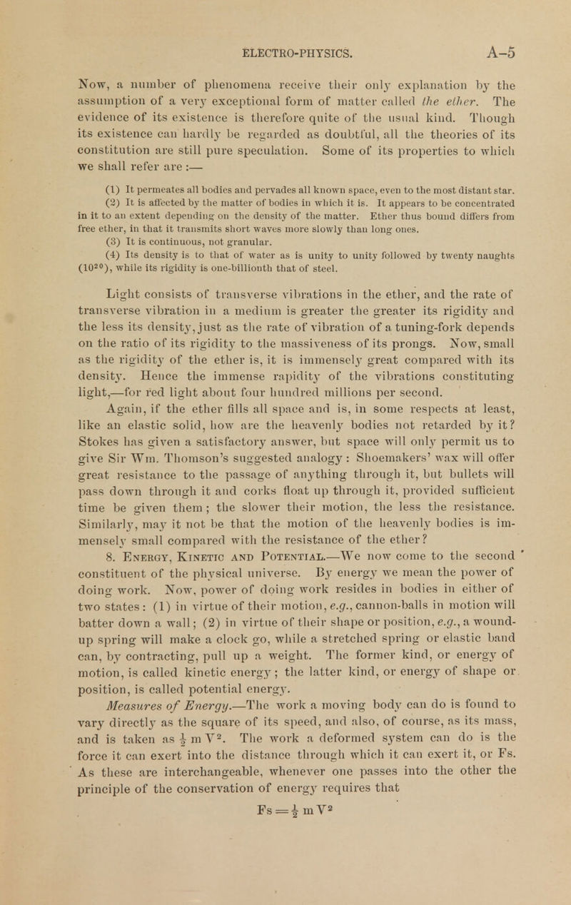 Now, a number of phenomena receive their only explanation by the assumption of a verj' exceptional form of matter called the elher. The evidence of its existence is therefore quite of the usual kind. Though its existence can hardly be regarded as doubtful, all the theories of its constitution are still pure speculation. Some of its properties to which we shall refer are :— (1) It permeates all bodies and pervades all known space, even to the most distant star. (2) It is aflectedbj' tlie matter of bodies in which it is. It appears to be concentrated in it to an extent dependiii- on the density of the matter. Ether thus bound differs from free ether, in that it transmits short waves more slowly than long ones. (3) It is continuous, not granular. (4) Its density is to that of water as is unity to unity followed by twenty naughts (lO^O), while its rigidity is one-billionth that of steel. Light consists of transverse vibrations in the ether, and the rate of transverse vibration in a medium is greater the greater its rigiditj' and the less its densit}', just as the rate of vibration of a tuning-fork depends on the ratio of its rigidity to the massiveness of its prongs. Now, small as the rigidity of the ether is, it is immensely great compared with its densit}'. Hence the immense rapidity of the vibrations constituting light,—for red light about four hundred millions per second. Again, if the ether fills all space and is, in some respects at least, like an elastic solid, how are the heavenlj^ bodies not retarded by it? Stokes has given a satisfactory answer, but space will only permit us to give Sir Wm. Thomson's suggested analogy : Shoemakers' wax will offer great resistance to the passage of anything through it, but bullets will pass down through it and corks float up through it, provided sufficient time be given them; the slower their motion, the less the resistance. Similarl}^ may it not be that the motion of the heavenly bodies is im- mensely small compared with the resistance of the ether? 8. Energy, Kinetic and Potential.—We now come to the second constitnent of the physical universe. By energy we mean the power of doing work. Now, power of doing work resides in bodies in either of two states: (1) in virtue of their motion, e.g'., cannon-balls in motion will batter down a wall; (2) in virtue of their shape or position, e.g.^ a wound- up spring will make a clock go, while a stretched spring or elastic band can, by contracting, pull up a weight. The former kind, or energy of motion, is called kinetic energy ; the latter kind, or energy of shape or position, is called potential energy. Measures of Energy.—The work a moving body can do is found to vary directly as the square of its speed, and also, of course, as its mass, and is taken as^mV^. The work a deformed system can do is the force it can exert into the distance through which it can exert it, or Fs. As these are interchangeable, whenever one passes into the other the principle of the conservation of energy requires that Fs = imV2