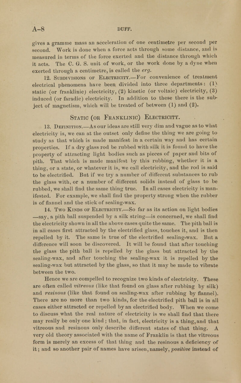 gives a gramme mass an acceleration of one centimetre per second per second. Work is done when a foi'ce acts through some distance, and is measured in terms of tlie force exerted and the distance through which it acts. The C. G. S. unit of work, or the work done by a dyne when exerted through a centimetre, is called the erg. 12. Subdivisions of Electricity.—For convenience of treatment electrical phenomena have been divided into three departments: (1) static (or franklinic; electricity, (2) kinetic (or voltaic) electricity, (3) induced (or faradic) electricity. In addition to these there is the sub- ject of magnetism, which will be treated of between (1) and (2). Static (or Franklinic) Electricity. 13. Definition.—As our ideas are still very dim and vague as to what electricity is, we can at the outset only define the thing we are going to study as that which is made manifest in a certain way and has certain properties. If a dry glass rod be rubbed with silk it is found to have the property of attracting light bodies such as pieces of paper and bits of pith. That which is made manifest by this rubbing, whether it is a thing, or a state, or whatever it is, we call electricity, and the rod is said to be electrified. But if we try a number of different substances to rub the glass with, or a number of different solids instead of glass to be rubbed, we shall find the same thing true. In all cases electricitj' is man- ifested. For example, we shall find the property strong when the rubber is of flannel and the stick of sealing-wax. 14. Two Kinds of Electricity.—So far as its action on light bodies —sa}^ a pith ball suspended by a silk string—is concerned, we shall find the electricity shown in all the above cases quite the same. The pith ball is in all cases first attracted b\^ the electrified glass, touches it, and is then repelled by it. The same is true of the electrified sealing-wax. But a difference will soon be discovered. It will be found that after touching the glass the pith ball is repelled ])y the glass but attracted by the sealing-wax, and after touching the sealing-wax it is repelled by the sealing-wax but attracted by the glass, so that it may be made to vibrate between the two. Hence we are compelled to recognize two kinds of electricity. These are often called vitreous (like that found on glass after rubbing by silk) and resinous (like that found on sealing-wax after rubbing by flannel). There are no more than two kinds, for the electrified pith ball is in all cases either attracted or repelled by an electrified body. When we come to discuss what the real nature of electricity is we shall find that there may really be only one kind ; that, in fact, electricity is a thing, and that vitreous and resinous only describe different states of that thing. A very old theory associated with the name of Franklin is that the vitreous form is merely an excess of that thing and the resinous a deficiencj' o-f it; and so another pair of names have arisen, namely, positive instead of