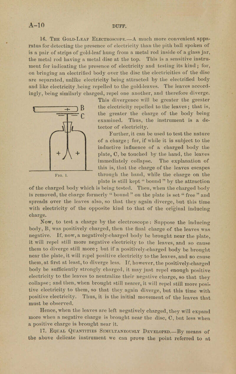 A 16. The Gold-Leaf Electroscope.—A much more convenient appa- ratus for detecting tlie presence of electricity than the pith ball spoken of is a pair of strips of gold-leaf hung from a metal rod inside of a glass jar, the metal rod having a metal disc at the top. This is a sensitive instru- ment for indicating the presence of electricity and testing its kind ; for, on bringing an electrified body over the disc the electricities of the disc are separated, unlike electricity being attracted by the electrified body and like electricity .being repelled to the gold-leaves. The leaves accord- ingl}'^, being similarly charged, repel one another, and therefore diverge. This divergence will be greater the greater I I ) B electricit}^ repelled to the leaves; that is, the greater the charge of the bod}' being- examined. Thus, the instrument is a de- tector of electricity. Further, it can be used to test the nature of a charge; for, if while it is subject to the inductive influence of a charged body the plate, C, be touched by the hand, the leaves immediately collapse. The explanation of this is, tliat the charge of the leaves escapes Fig. 1. through the hand, while the chai'ge on the plate is still kept  bound  by the attraction of the charged bod}' which is being tested. Then, when the charged body is removed, the charge formerl}-  bound  on the plate is set  free  and spreads over the leaves also, so that they again diverge, but this time with electricity of the opposite kind to that of the original inducing charge. Now, to test a charge by the electroscope : Suppose the inducing body, B, was positively charged, then the final charge of the leaves was negative. If, now, a negatively-charged body be brought near the plate, it will repel still more negative electricity to the leaves, and so cause them to diverge still more ; but if a positively-charged body be brouoht near the plate, it will repel positive electricity to the leaves, and so cause them, at first at least, to diverge less. If, however, the positively-charged body be sufficiently strongly charged, it may just repel enough positive electricity to the leaves to neutralize their negative charge, so that they collapse ; and then, when brought still nearer, it will repel still more posi- tive electricity to them, so that they again diverge, but this time with positive electricity. Thus, it is the initial movement of the leaves that must be observed. Hence, when the leaves are left negatively charged, they will expand more when a negative charge is brought near the disc, C, but less when a positive charge is brought near it. 17. Equal Quantities Simultaneously Developed.—By means of the above delicate instrument we can prove the point referred to at