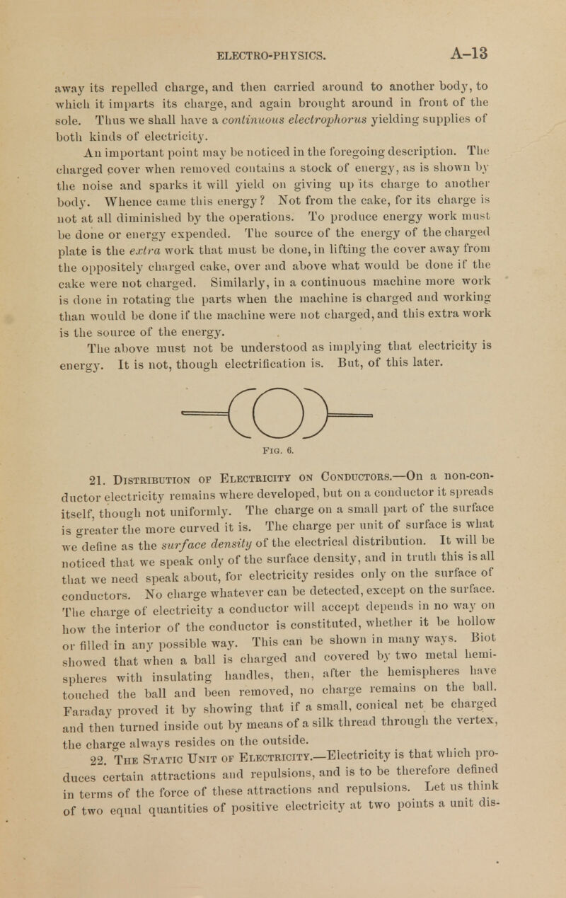 away its repelled charge, and then carried around to another body, to which it imparts its charge, and again brought around in front of the sole. Tlius we shall have a continuous electrophorus yielding supplies of both kinds of electricity. An important point may be noticed in the foregoing description. The charged cover when removed contains a stock of energy, as is shown by the noise and sparks it will yield on giving up its charge to anotliei- body. Whence came this energy? Not from the cake, for its charge is not at all diminished by the operations. To produce energy work must be done or energy expended. The source of the energy of the charged plate is the extra work that must be done, in lifting the cover away from the oppositely charged cake, over and above what would be done if the cake were not charged. Similarly, in a continuous machine more work is done in rotating the parts when the machine is charged and working than would be done if the machine were not charged, and this extra work is tlie source of the energy. Tiie above must not be understood as implying that electricity is energy. It is not, though electrification is. But, of this later. Fig. 6. 21. Distribution of Electricity on Conductors.—On a non-con- ductor electricity remains where developed, but on a conductor it spreads itself, though not uniformly. The charge on a small part of the surface is greater the more curved it is. The charge per unit of surface is what we define as the surface density of the electrical distribution. It will be noticed that we speak only of the surface density, and in truth this is all that we need speak about, for electricity resides only on the surface of conductors. No charge whatever can be detected, except on the surface. The charge of electricity a conductor will accept depends in no way on how the interior of the conductor is constituted, whether it be hollow or filled in any possible way. This can be shown in many ways. Biot showed that when a ball is charged and covered by two metal hemi- spheres with insulating handles, then, after the hemispheres have touched the ball and been removed, no charge remains on the ball. Faraday proved it by showing that if a small, conical net be charged and then turned inside out by means of a silk thread through the vertex, the charge always resides on the outside. 22 The Static Unit of Electricity.—Electricity is that which pro- duces certain attractions and repulsions, and is to be therefore defined in terms of the force of these attractions and repulsions. Let us think of two equal quantities of positive electricity at two points a unit dis-