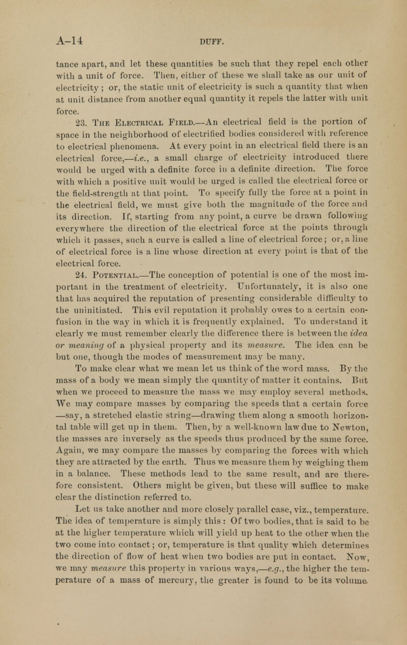 tance apart, and let these quantities be such that they repel each other with a unit of force. Then, either of these we shall take as our unit of electricity ; or, the static unit of electricity is such a quantity that when at unit distance from another equal quantity it repels the latter with unit force. 23. The Electrical Field.—An electrical field is the portion of space in the neighborhood of electrified bodies considered with reference to electrical phenomena. At every point in an electrical field there is an electrical force,—i.e., a small charge of electricity introduced there would be urged with a definite force in a definite direction. The force with which a positive unit would be urged is called the electrical force or the field-strength at that point. To specify fully the force at a point in the electrical field, we must give both the magnitude of the force and its direction. If, starting from any point, a curve be drawn following everywhere the direction of the electrical force at the points through which it passes, such a curve is called a line of electrical force; or, a line of electrical force is a line whose direction at every point is that of the electrical force. 24. Potential.—The conception of potential is one of the most im- portant in the treatment of electricit3\ Unfortunately, it is also one that has acquired the reputation of presenting considerable diflSculty to the uninitiated. This evil reputation it probably owes to a certain con- fusion in the way in which it is frequently explained. To understand it clearly we must remember clearly the difference there is between the idea or meaning of a physical propert}^ and its measure. The idea can be but one, though the modes of measurement may be many. To make clear what we mean let us think of the word mass. By the mass of a body we mean simply the quantity of matter it contains. But when we proceed to measure the mass we mivy employ several methods. We may compare masses by comparing the speeds that a certain force —say, a stretched elastic string—drawing them along a smooth horizon- tal table will get up in them. Then, b^^ a well-known law due to Newton, the masses are inversely as the speeds thus produced by the same force. Again, we may compare the masses b^^ comparing the forces with which they are attracted by the earth. Thus we measure them by weighino- them in a balance. These methods lead to the same result, and are there- fore consistent. Others might be given, but these will suflfice to make clear the distinction referred to. Let us take another and more closely pat-allel case, viz., temperature. The idea of temperature is simply this: Of two bodies, that is said to be at the higher temperature which will yield up heat to the other when the two come into contact; or, temperature is that quality which determines the direction of flow of heat when two bodies are put in contact. Now, we may measure this property in various ways,—e.g., the higher the tem- perature of a mass of mercury, the greater is found to be its volume.