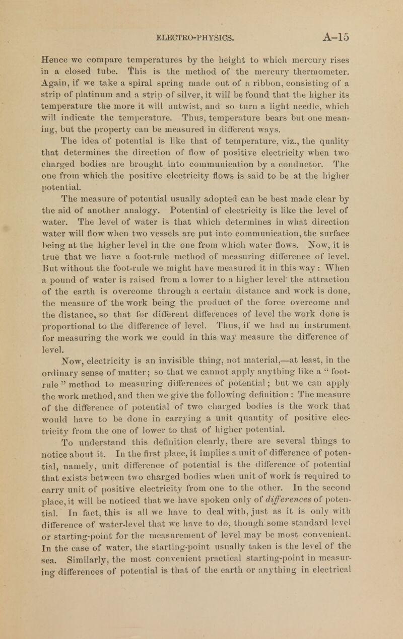 Hence we compare temperatures by the height to which mercury rises in a closed tube. This is the method of the mercury thermometer. Again, if we take a spiral spring made out of a ribbon, consisting of a strip of phitinum and a strip of silver, it will be found that the higher its temperature the more it will untwist, and so turn a light needle, which will indicate the temperature. Thus, temperature bears but one mean- ing, but the propert}' can be measured in different ways. The idea of potential is like that of temperature, viz., the quality that determines the direction of flow of positive electricity when two charged bodies are brought into communication by a conductor. The one from which the positive electricity flows is said to be at the higher potential. The measure of potential usually adopted can be best made clear by the aid of another analogy. Potential of electricity is like the level of water. The level of water is that which determines in what direction water will flow when two vessels are put into communication, the surface being at the higher level in the one from which water flows. Now, it is true that we have a foot-rule method of measuring difference of level. But without the foot-rule we might have measured it in this wa}^: When a pound of water is raised from a lower to a higher level the attraction of the earth is overcome through a certain distance and work is done, the measure of the work being the product of the force overcome and the distance, so that for different differences of level the work done is proportional to the difference of level. Thus, if we had an instrument for measuring the work we could in this way measure the difference of level. Now, electricity is an invisible thing, not material,—at least, in the ordinary sense of matter; so that we cannot apply anything like a  foot- rule  method to measuring differences of potential; but we can apply the work method, and then we give the following definition : The measure of the difference of potential of two charged bodies is the work that would have to be done in carrying a unit quantity of positive elec- tricity from the one of lower to that of higher potential. To understand this definition clearly, there are several things to notice about it. In the first place, it implies a unit of difference of poten- tial, namely, unit diflference of potential is the difference of potential that exists between two charged bodies when unit of work is required to carry unit of positive electricity from one to the other. In the second place, it will be noticed that we have spoken only of differences of poten- tial. In fact, this is all we have to deal with, just as it is only with difference of water-level that we have to do, though some standard level or starting-point for the measurement of level may be most convenient. In the case of water, the starting-point usually taken is the level of the sea. Similarly, the most convenient practical starting-point in measur- ing diflferences of potential is that of the earth or anything in electrical