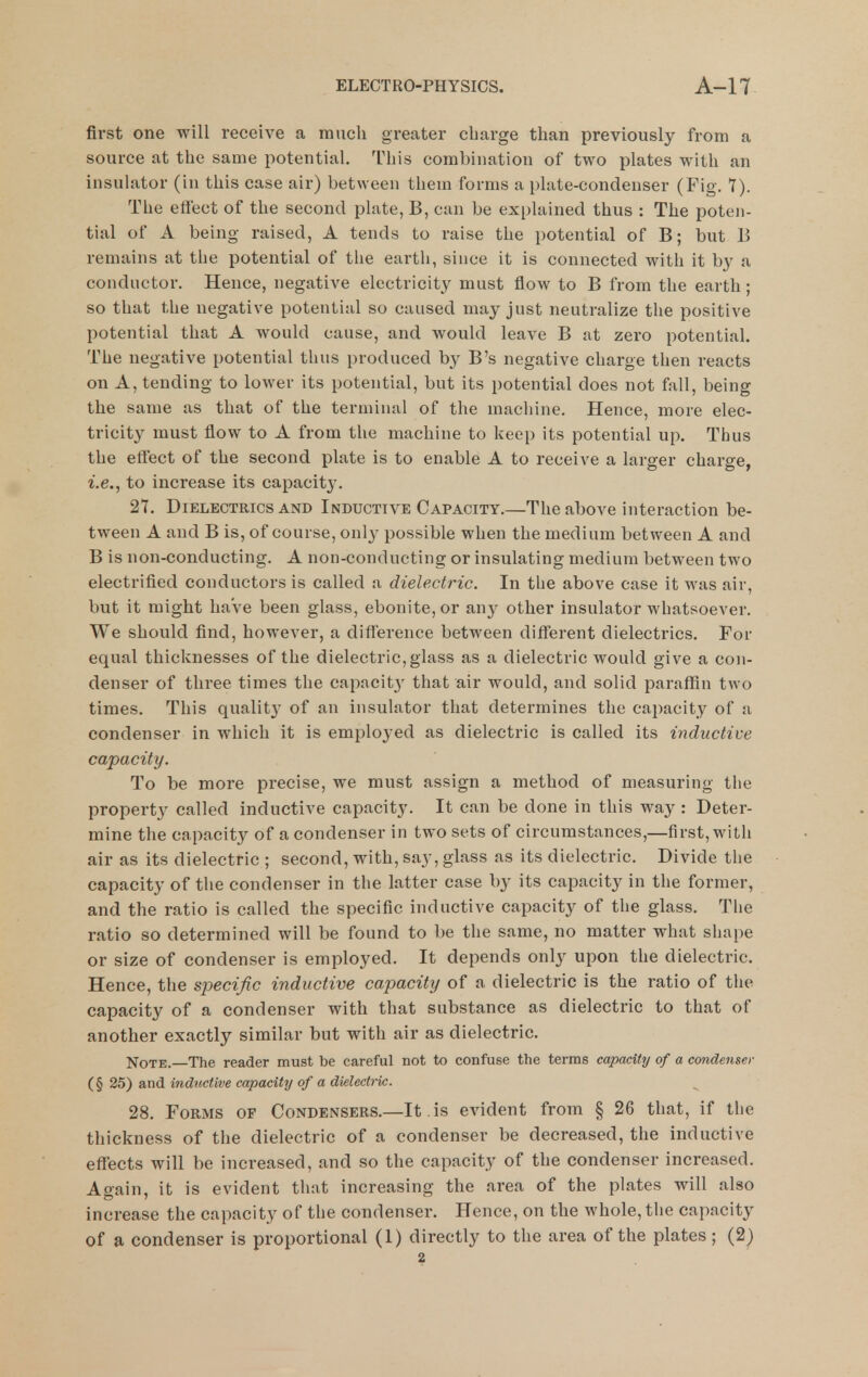first one will receive a much greater charge than previously from a source at the same potential. This combination of two plates with an insulator (in this case air) between them forms a plate-condenser (Fig. Y). The effect of the second plate, B, can be explained thus : The poten- tial of A being raised, A tends to raise the potential of B; but B remains at the potential of tlie earth, since it is connected with it b}' a conductor. Hence, negative electricity must flow to B from the earth; so that the negative potential so caused may just neutralize the positive potential that A would cause, and would leave B at zero potential. The negative potential thus produced by B's negative charge then reacts on A, tending to lower its potential, but its potential does not fall, being the same as that of the terminal of the machine. Hence, more elec- tricity must flow to A from the machine to keep its potential up. Thus the effect of the second plate is to enable A to receive a larger charge, i.e., to increase its capacity. 27. Dielectrics AND Inductive Capacity.—The above interaction be- tween A and B is, of course, only possible when the medium between A and B is non-conducting. A non-conducting or insulating medium between two electrified conductors is called a dielectric. In the above case it was air, but it might haVe been glass, ebonite, or any other insulator whatsoever. We should find, however, a difference between different dielectrics. For equal thicknesses of the dielectric, glass as a dielectric would give a con- denser of three times the capacit}' that air would, and solid paraffin two times. This quality of an insulator that determines the capacity of a condenser in which it is employed as dielectric is called its inductive capacity. To be more precise, we must assign a method of measuring the property called inductive capacity. It can be done in this way : Deter- mine the capacity of a condenser in two sets of circumstances,—first, with air as its dielectric ; second, with, say, glass as its dielectric. Divide the capacity of the condenser in the latter case by its capacity in the former, and the ratio is called the specific inductive capacity of the glass. The ratio so determined will be found to be the same, no matter what shape or size of condenser is employed. It depends only upon the dielectric. Hence, the specific inductive capacity of a dielectric is the ratio of the capacity of a condenser with that substance as dielectric to that of another exactly similar but with air as dielectric. Note. The reader must be careful not to confuse the terms capacity of a condenser (§ 25) and inductive capacity of a dielectric. 28. Forms of Condensers.—It . is evident from § 26 that, if the thickness of the dielectric of a condenser be decreased, the inductive effects will be increased, and so the capacity of the condenser increased. Again, it is evident that increasing the area of the plates will also increase the capacity of the condenser. Hence, on the whole, the capacity of a condenser is proportional (1) directly to the area of the plates ; (2) 2