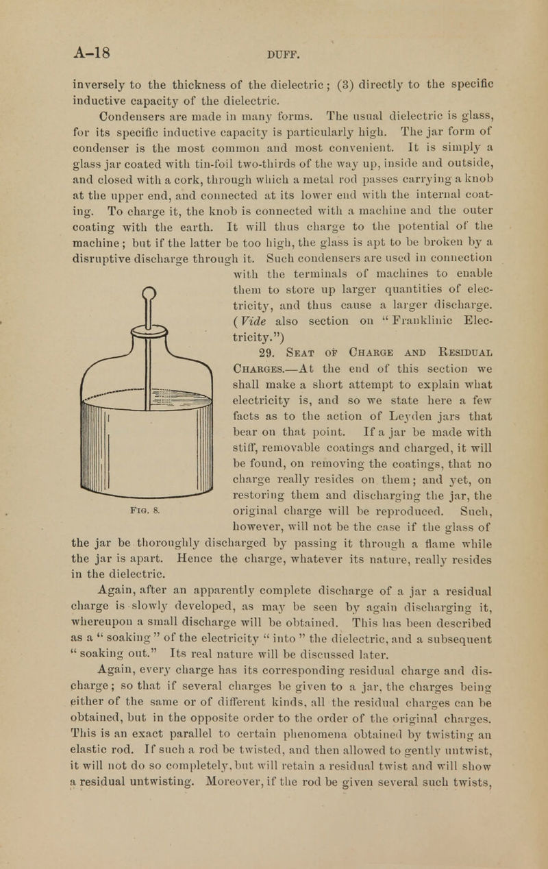 inversely to the thickness of the dielectric; (3) directly to the specific inductive capacit}^ of the dielectric. Condensers are made in many forms. The usual dielectric is glass, for its specific inductive capacity is particularly high. The jar form of condenser is the most common and most convenient. It is simply a glass jar coated with tin-foil two-thirds of the way up, inside and outside, and closed with a cork, through which a metal rod passes carrying a knob at the upper end, and connected at its lower end with the internal coat- ing. To charge it, the knob is connected with a machine and the outer coating with the earth. It will thus charge to the potential of the machine; but if the latter be too high, the glass is apt to be broken by a disruptive discharge through it. Such condensers are used in connection with the terminals of machines to enable them to store up larger quantities of elec- tricit}^, and thus cause a larger discharge. (Vide also section on  Franklinic Elec- tricity.) 29. Seat of Charge and Residual Charges.—At the end of this section we shall make a short attempt to explain what electricity is, and so we state here a few facts as to the action of Lej-den jars that bear on that point. If a jar be made with stiff, removable coatings and charged, it will be found, on removing the coatings, that no charge really resides on them; and yet, on restoring them and discharging the jar, the Fig. 8. original charge will be reproduced. Such, however, will not be the case if the glass of the jar be thoroughly discharged by passing it through a flame while the jar is apart. Hence the charge, whatever its nature, really resides in the dielectric. Again, after an apparently complete discharge of a jar a residual charge is slowly developed, as may be seen by again discharging it, whereupon a small discharge will be obtained. This has been described as a  soaking  of the electricity  into  the dielectric, and a subsequent  soaking out. Its real nature will be discussed later. Again, every charge has its corresponding residual charge and dis- charge; so that if several charges be given to a jar, the charges being either of the same or of different kinds, all the residual charges can be obtained, but in the opposite order to the order of the original charges. This is an exact parallel to certain phenomena obtained by twisting an elastic rod. If such a rod be twisted, and then allowed to gently untwist, it will not do so completely, but will retain a residual twist and will show a residual untwisting. Moreover, if the rod be given several such twists,