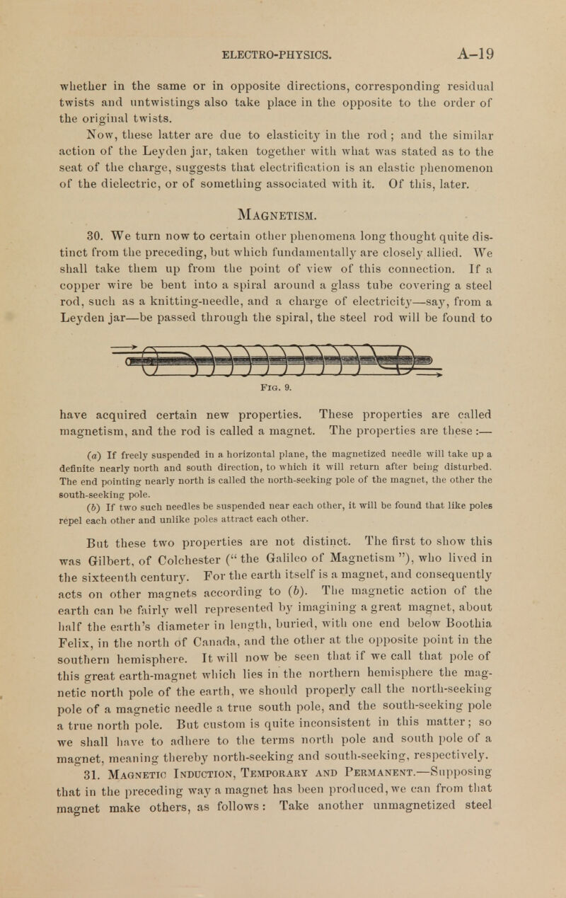 whether in the same or in opposite directions, corresponding residual twists and untwistings also take place in the opposite to the order of the original twists. Now, these latter are due to elasticity in the rod ; and the similar action of the Leyden jar, taken together with what was stated as to the seat of the charge, suggests that electrification is an elastic phenomenon of the dielectric, or of something associated with it. Of this, later. Magnetism. 30. We turn now to certain other phenomena long thought quite dis- tinct from the preceding, but which fundamentally are closely allied. We shall take them up from the point of view of this connection. If a copper wire be bent into a spiral around a glass tube coA'ering a steel rod, such as a knitting-needle, and a charge of electricity—say, from a Leyden jar—be passed through the spiral, the steel rod will be found to Fig. 9. have acquired certain new properties. These properties are called magnetism, and the rod is called a magnet. The properties are these :— (a) If freely suspended in a horizontal plane, the magnetized needle will take up a definite nearly north and south direction, to which it will return after being disturbed. The end pointing nearly north is called the north-seeking pole of the magnet, the other the south-seeking pole. (6) If two such needles be suspended near each other, it will be found that like poles repel each other and unlike poles attract each other. But these two properties are not distinct. The first to show this was Gilbert, of Colchester ( the Galileo of Magnetism ), who lived in the sixteenth century. For the earth itself is a magnet, and consequently acts on other magnets according to (6). The magnetic action of the earth can be fairly well represented by imagining a great magnet, about half the earth's diameter in length, buried, with one end below Boothia Felix, in the north of Canada, and the other at the opposite point in the southern hemisphere. It will now be seen that if we call that pole of this great earth-magnet wliich lies in the northern hemisphere the mag- netic north pole of the earth, we should properly call the north-seeking pole of a magnetic needle a true south pole, and the south-seeking pole a true north pole. But custom is quite inconsistent in this matter; so we shall have to adhere to the terms north pole and south pole of a magnet, meaning thereby north-seeking and south-seeking, respectively. 31. Magnetic Induction, Temporary and Permanent.—Supposing that in the preceding way a magnet has been produced, we can from that mao'net make others, as follows: Take another unmagnetized steel