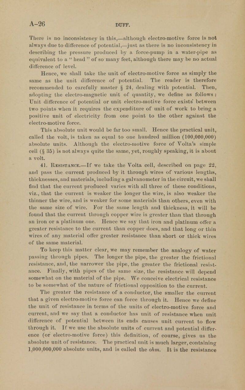 There is no inconsistency in this,—although electro-motive force is not always due to difference of potential,—just as there is no inconsisteucj' in describing the pressure produced by a force-pump in a water-pipe as equivalent to a  head  of so man}' feet, although there may be no actual difference of level. Hence, we shall take the unit of electro-motive force as simply the same as the unit difference of potential. The reader is therefore recommended to carefully master § 24, dealing with potential. Then, adopting the electro-magnetic unit of quantity, we define as follows : Unit difference of potential or unit electro-motive force exists' between two points when it requires the expenditure of unit of work to bring a positive unit of electricity from one point to the other against the electro-motive force. This absolute unit would be far too small. Hence the practical unit, called the volt, is taken as equal to one hundred million (100,000,000) absolute units. Although the electro-motive force of Yolta's simple cell (§ 35) is not alwaj-s quite the same, 3'et, roughly speaking, it is about a volt. 41. Resistance.—If we take the Volta cell, described on page 22, and pass the current produced by it through wires of various lengths, thicknesses, and materials, including a galvanometer in the circuit, we shall find that the current produced varies with all three of these conditions, viz., that the current is weaker the longer the wire, is also weaker the thinner the wire, and is weaker for some materials than others, even with the same size of wire. For the same length and thickness, it will be found that the current through copper wire is greater than that through an iron or a platinum one. Hence we say that iron and platinum offer a greater resistance to the current than copper does, and that lono- or tliin wires of any material offer greater resistance than short or thick wires of the same material. To keep this matter clear, we may remember the analogj' of water passing through pipes. The longer the pipe, the greater the frictional resistance, and, the narrower the pipe, the greater the frictional resist- ance. Finally, with pipes of the same size, the resistance will depend somewhat on the material of the pipe. We conceive electrical resistance to be somewhat of the nature of frictional opposition to the current. The greater the resistance of a conductor, the smaller the current that a given electro-motive force can force through it. Hence we define the unit of resistance in terms of the units of electro-motive force and current, and we say that a conductor has unit of resistance when unit difference of potential between its ends causes unit current to flow through it. If we use the absolute units of current and potential differ- ence (or electro-motive force) this definition, of course, gives us the absolute unit of resistance. The practical unit is much larger, containing 1,000,000,000 absolute units, and is called the ohm. It is the resistance