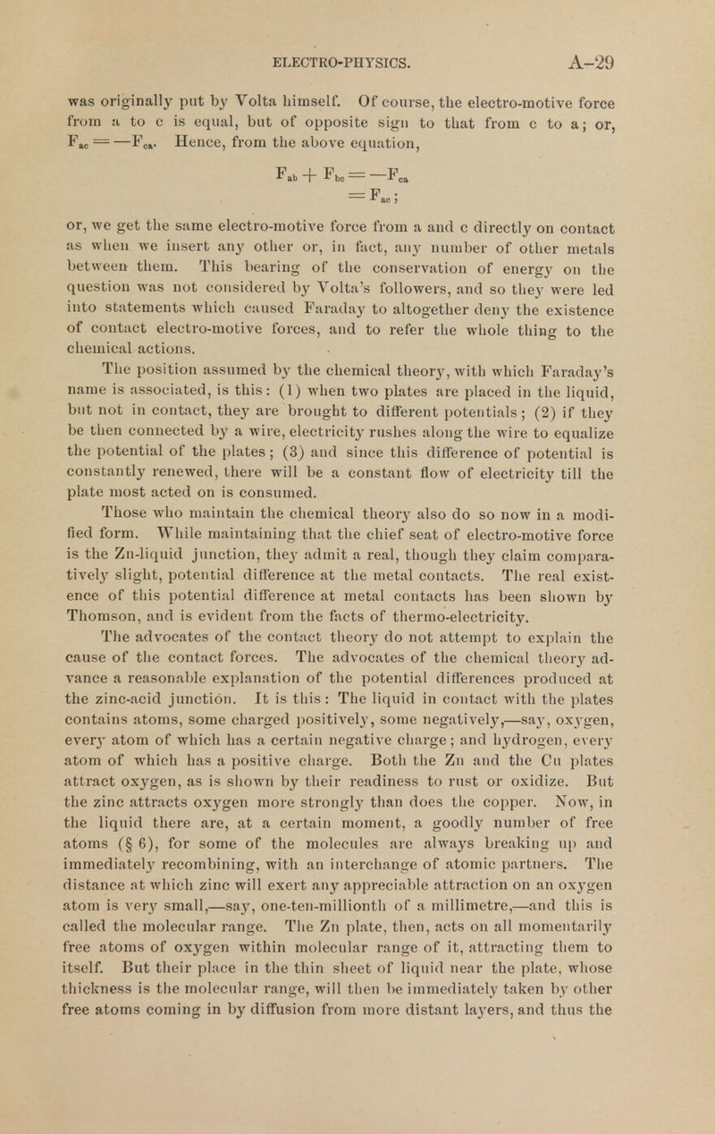 was originally put by Volta himself. Of course, the electro-motive force from a to c is equal, but of opposite sign to that from c to a; or, — —Foa. Hence, from the above equation, Fab+Fbo = -F,a or, we get the same electro-motive force from a and c directly on contact as when we insert any other or, in fact, any number of other metals between them. This bearing of the conservation of energy on the question was not considered by Volta's followers, and so they were led into statements which caused Faraday to altogether deny the existence of contact electro-motive forces, and to refer the whole thing to the chemical actions. The position assumed by the chemical theory, with which Faraday's name is associated, is this: (1) when two plates are placed in the liquid, but not in contact, they are brought to different potentials; (2) if they be then connected by a wire, electricity rushes along the wire to equalize the potential of the plates ; (3) and since this difference of potential is constantly renewed, there will be a constant flow of electricity till the plate most acted on is consumed. Those who maintain the chemical theory also do so now in a modi- fied form. While maintaining that tlie chief seat of electro-motive force is the Zn-liquid junction, they admit a real, though they claim compara- tively slight, potential difference at the metal contacts. The real exist- ence of this potential difference at metal contacts has been shown by Thomson, and is evident from the facts of thermo-electricity. The advocates of the contact theory do not attempt to explain the cause of the contact forces. The advocates of the chemical theory ad- vance a reasonable explanation of the potential differences produced at the zinc-acid junction. It is this: The liquid in contact with the plates contains atoms, some charged positively, some negatively,—say, oxygen, ever}' atom of which has a certain negative charge; and hydrogen, every atom of which has a positive charge. Both the Zn and the Cu plates attract oxygen, as is shown by their readiness to rust or oxidize. But the zinc attracts oxygen more strongly than does the copper. Now, in the liquid there are, at a certain moment, a goodly number of free atoms (§ 6), for some of the molecules are always breaking up and immediately recombining, with an interchange of atomic partners. The distance at which zinc will exert any appreciable attraction on an oxygen atom is very small,—say, one-ten-millionth of a millimetre,—and this is called the molecular range. The Zn plate, then, acts on all momentarily free atoms of oxygen within molecular range of it, attracting them to itself. But their place in the thin sheet of liquid near the plate, whose thickness is the molecular range, will then be immediately taken by other free atoms coming in by diffusion from more distant la3'ers, and thus the