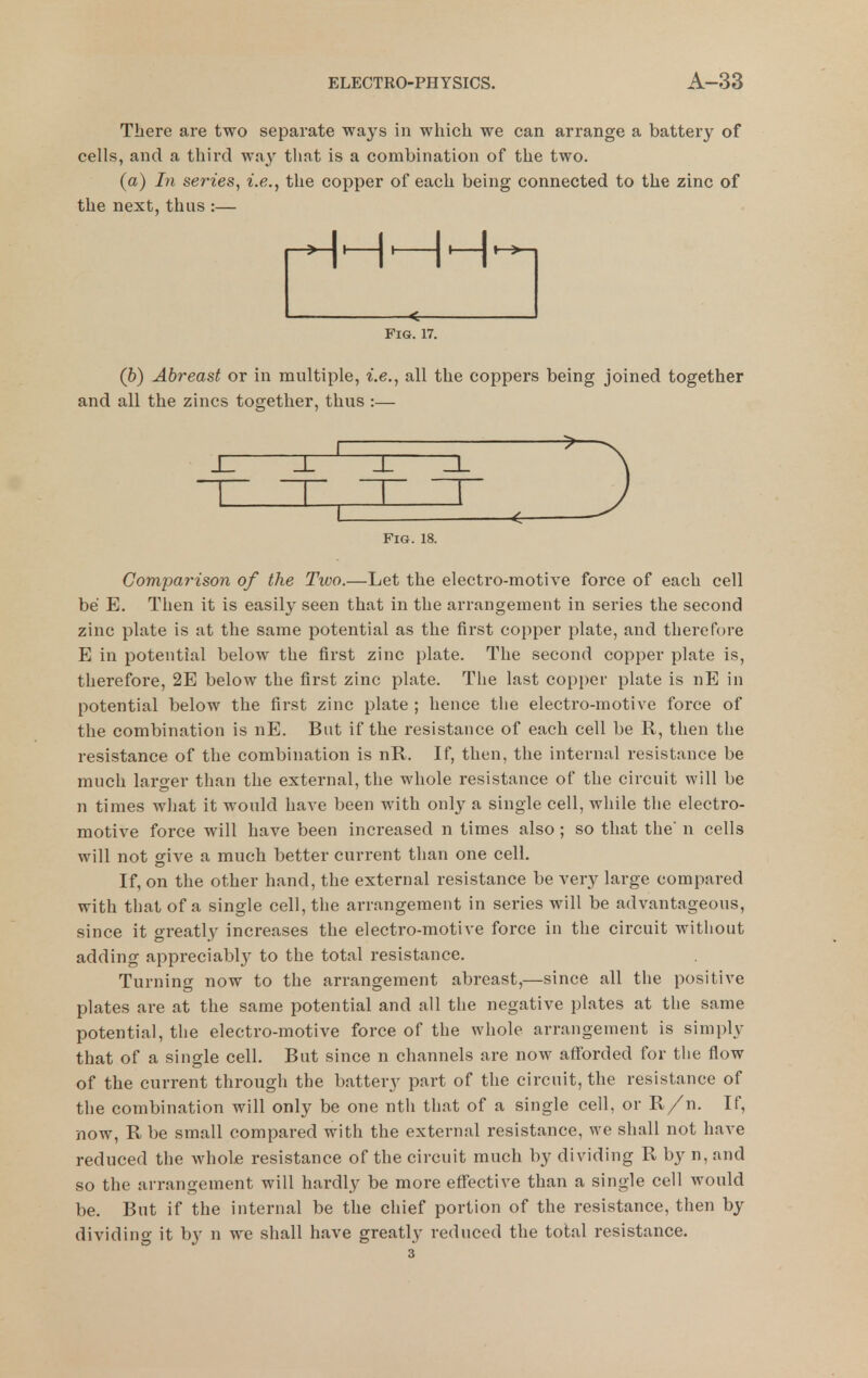 There are two separate ways in which we can arrange a battery of cells, and a third way that is a combination of the two. (a) In series, i.e., the copper of each being connected to the zinc of the next, thus :— «£— Fig. 17. (b) Abreast or in multiple, i.e., all the coppers being joined together and all the zincs together, thus :— Fig. 18. Comparison of the Two.—Let the electro-motive force of each cell be E. Then it is easily seen that in the arrangement in series the second zinc plate is at the same potential as the first copper plate, and therefore E in potential below the first zinc plate. The second copper plate is, therefore, 2E below the first zinc plate. The last copper plate is nE in potential below the first zinc plate ; hence the electro-motive force of the combination is nE. But if the resistance of each cell be R, then the resistance of the combination is nR. If, then, the internal resistance be much larger than the external, the whole resistance of the circuit will be n times what it would have been with only a single cell, while the electro- motive force will have been increased n times also ; so that the n cells will not give a much better current than one cell. If, on the other hand, the external resistance be very large compared with that of a single cell, the arrangement in series will be advantageous, since it greatly increases the electro-motive force in the circuit without adding appreciably to the total resistance. Turning now to the arrangement abreast,—since all the positive plates are at the same potential and all the negative plates at the same potential, the electro-motive force of the whole arrangement is simply that of a single cell. But since n channels are now afforded for the flow of the current through the battery part of the circuit, the resistance of the combination will only be one nth that of a single cell, or R/n. If, now, R be small compared with the external resistance, we shall not have reduced the whole resistance of the circuit much by dividing R by n, and so the arrangement will hardly be more eflfective than a single cell would be. But if the internal be the chief portion of the resistance, then by dividing it by n we shall have greatly reduced the total resistance. 3