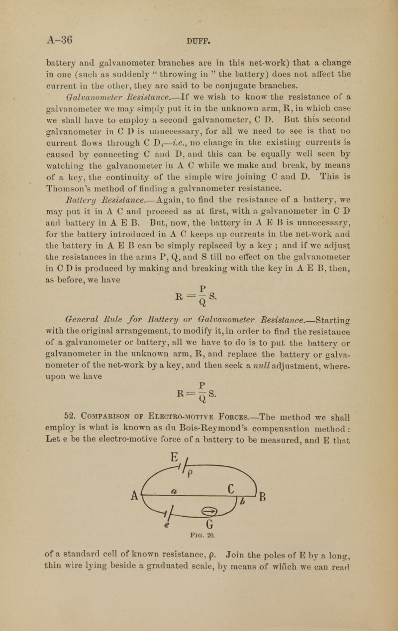 battery and galvanometer branches are in this net-work) that a change in one (such us suddenly'  throwing in  the battery) does not affect the current in the otlier, tliey are said to be conjugate branches. Galvanometer Resistance.—If we wish to know the resistance of a galvanometer we may simi)ly put it in the unknown arm, R, in which case we shall have to employ a second galvanometer, C D. But this second galvanometer in C D is unnecessary, for all we need to see is that no current flows through C D,—i.e., no change in tlie existing currents is caused by connecting C and D, and this can be equally well seen by watching the galvanometer in A C while we make and break, by means of a key, the continuity of the simple wire joining C and D. This is Thomson's method of finding a galvanometer resistance. Battery Resistance.—Again, to find tlie resistance of a battery, we may put it in A C and proceed as at first, with a galvanometer in C D and battery in A E B. But, now, the battery in A E B is unnecessar}'^, for the battery introduced in A C keeps up currents in the net-work and the battery in A E B can be simply replaced by a key ; and if we adjust the resistances in the arms P, Q, and S till no effect on the galvanometer in C D is produced by making and breaking with the key in A E B, then, as before, we have P General Rule for Battery or Galvanometer Resistance.—Starting with tlie original arrangement, to modify it, in order to find the resistance of a galvanometer or battery, all we have to do is to put the battery or galvanometer in the unknown arm, R, and replace the batterj^ or galva- nometer of the net-work by a key, and then seek a null adjustment, where- upon we have _ P R-qS. 52. Comparison of Electro-motive Forces.—The method we shall employ is what is known as du Bois-Reymond's compensation method : Let e be the electro-motive force of a battery to be measured, and E that B e G Fig. 20. of a standard cell of known resistance, p. Join the poles of E by a long, thin wire lying beside a graduated scale, by means of which we can read