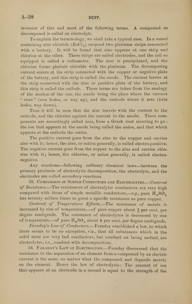 inventor of this and most of the following terms. A compound so decomposed is called an electrolyte. To explain the terminology, we shall take a typical case. In a vessel containing zinc chloride (ZnClg) suspend two platinum strips connected with a batterj^ It will be found that zinc appears at one strip and chlorine at the other. These strips are called electrodes, and the cell so equipped is called a voltameter. The zinc is precipitated, and the chlorine forms platinic chloride with the platinum. The decomposing current enters at the strip connected with the copper or negative plate of the battery, and this strip is called the anode. The current leaves at the strip connected with the zinc or positive plate of the batter}', and this strip is called the cathode. These terms are taken from the analogy of the motion of the sun, the anode being the place where the current  rises  {ana hodos, or way up), and the cathode where it sets (kata hodos, way down). Thus it will be seen that the zinc travels with the current to the cathode, and the chlorine against the current to the anode. These com- ponents are accordingly called ions, from a Greek root meaning to go : the ion that appears at the anode being called the anion, and that which appears at the cathode the cation. The positive current goes from the zinc to the copper and carries zinc with it; hence, the zinc, or cation generally, is called electro-positive. The negative current goes from the copper to the zinc and carries chlo- rine with it; hence, the chlorine, or anion generall}^, is called electro- negative. Any reactions—following ordinary chemical laws—between the primary products of electrolytic decomposition, the electrolyte, and the electrodes are called secondary reactions. 55. Comparison of Simple Conductors and Electrolytes.— Contrast of Resistance.—The resistances of electrolytic conductors are very high compared with those of simple metallic conductors,—e.g., pure II2SO4 has seventy million times as great a specific resistance as pure copper. Contrast of Temperature Effects.—The resistance of metals is increased by rise of temperature,—of pure copper about | per cent, per degree centigrade. The resistance of electrolytes is decreased by rise of temperature,—of pure H2SO4 about 4 per cent, per degree centigrade. Faraday's Law of Conductors.—Faraday established a law, to which there seems to be no exception, viz., that all substances which in the solid state are very bad conductors, but conduct on being melted, are electrolytes, i.e., conduct with decomposition. 56. Faraday's Law of Electrolysis.—Faraday discovered that the resistance to the separation of an element from a compound b}- an electric current is the same, no matter what the compound, and depends merely on the element. Hence the law of electrolysis : The amount of ion that appears at an electrode in a second is equal to the strength of the