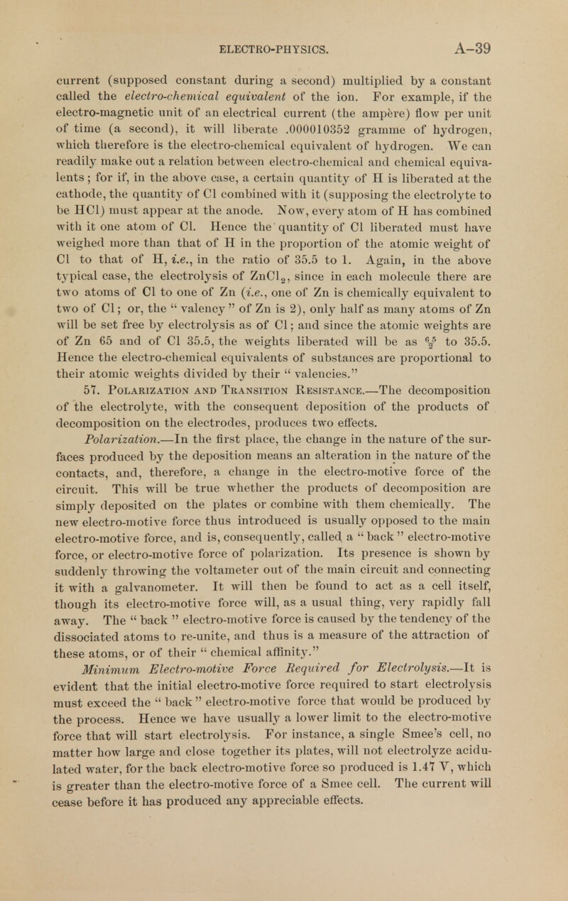 current (supposed constant during a second) multiplied by a constant called the electi-o-chemical equivalent of the ion. For example, if the electro-magnetic unit of an electrical current (the ampere) flow per unit of time (a second), it will liberate .000010352 gramme of hydrogen, which therefore is the electro-chemical equivalent of hydrogen. We can readily make out a relation between electro-chemical and chemical equiva- lents ; for if, in the above case, a certain quantity of H is liberated at the cathode, the quantity of CI combined with it (supposing the electrolyte to be HCl) must appear at the anode. Now, every atom of H has combined with it one atom of CI. Hence the quantity of CI liberated must have weighed more than that of H in the proportion of the atomic weight of CI to that of H, i.e., in the ratio of 35.5 to 1. Again, in the above typical case, the electrolysis of ZnClg, since in each molecule there are two atoms of CI to one of Zn (i.e., one of Zn is chemically equivalent to two of CI; or, the  valency  of Zn is 2), only half as many atoms of Zn will be set free by electrolysis as of CI; and since the atomic weights are of Zn 65 and of CI 35.5, the weights liberated will be as %^ to 35.5. Hence the electro-chemical equivalents of substances are proportional to their atomic weights divided by their  valencies. 57. Polarization and Transition Resistance.—The decomposition of the electrolyte, with the consequent deposition of the products of decomposition on the electrodes, produces two effects. Polarization.—In the first place, the change in the nature of the sur- faces produced by the deposition means an alteration in the nature of the contacts, and, therefore, a change in the electro-motive force of the circuit. This will be true whether the products of decomposition are simply deposited on the plates or combine with them chemically. The new electro-motive force thus introduced is usually opposed to the main electro-motive force, and is, consequently, called a  back  electro-motive force, or electro-motive force of polarization. Its presence is shown by suddenly throwing the voltameter out of the main circuit and connecting it with a galvanometer. It will then be found to act as a cell itself, though its electro-motive force will, as a usual thing, very rapidly fall away. The  back  electro-motive force is caused by the tendency of the dissociated atoms to re-unite, and thus is a measure of the attraction of these atoms, or of their  chemical affinity. Minimum Electro-motive Force Required for Electrolysis.—It is evident that the initial electro-motive force required to start electrolysis must exceed the  back  electro-motive force that would be produced by the process. Hence we have usually a lower limit to the electro-motive force that will start electrolysis. For instance, a single Smee's cell, no matter how large and close together its plates, will not electrolyze acidu- lated water, for the back electro-motive force so produced is 1.47 Y, which is greater than the electro-motive force of a Smee cell. The current will cease before it has produced any appreciable effects.