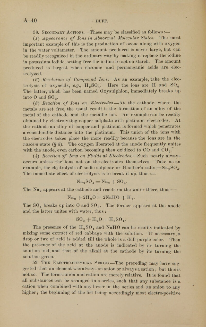 58. Secondary Actions,—These may be classified as follows:— (1) Appearance of Ions in Abnormal Molecular Statea.—The most important example of this is the production of ozone along with oxygen in the water voltameter. The amount produced is never large, but can be readily recognized in the ordinary way by making it replace the iodine in potassium iodide, setting free the iodine to act on starch. The amount produced is largest when chromic and permanganic acids are elec- trolyzed. (2) Resolution of Compound Ions.—As an example, take the elec- trolysis of oxyacids, e.g., H2SO4. Here the ions are H and SO4. The latter, which has been named Oxysulphion, immediately breaks up into 0 and SO3. (3) Reaction of Ions on Electrodes.—At the cathode, where the metals are set free, the usual result is the formation of an alloy of the metal of the cathode and the metallic ion. An example can be readily obtained by electrolyzing copper sulphate with platinum electrodes. At the cathode an alloy of copper and platinum is formed which penetrates a considerable distance into the platinum. This union of the ions with the electrodes takes place the more readily because the ions are in the nascent state (§ 4). The oxygen liberated at the anode frequently unites with the anode, even carbon becoming then oxidized to CO and CO3. (4) Reaction of Ions on Fluids at Electrodes.—Such nearly always occurs unless the ions act on the electrodes themselves. Take, as an example, the el^ctrolj^sis of sodic sulphate or Glauber's salts,—Na2S04. The immediate effect of electrolj^sis is to break it up, thus :— NagSO^ =Na2 + SO4. The Nag appears at the cathode and reacts on the water there, thus:— Na^ f 2H2O = 2NaH0 + H^. The SO4 breaks up into 0 and SO3. The former appears at the anode and the latter unites with water, thus:— SO3 +H20 = H2S04. The presence of the H2SO4 and NaHO can be readily indicated by mixing some extract of red cabbage with the solution. If necessary, a drop or two of acid is added till the whole is a dull-purple color. Then the presence of the acid at the anode is indicated by its turning the solution red, and that of the alkali at the cathode by its turning the solution green. 59. The Electro-chemical Series.—The preceding may have sug- gested that an element was always an anion or always a cation ; but this is not so. The terms anion and cation are merely relative. It is found that all substances can be arranged in a series, such that any substance is a cation when combined with any lower in the series and an anion to any higher; the beginning of the list being accordingly most electro-positive