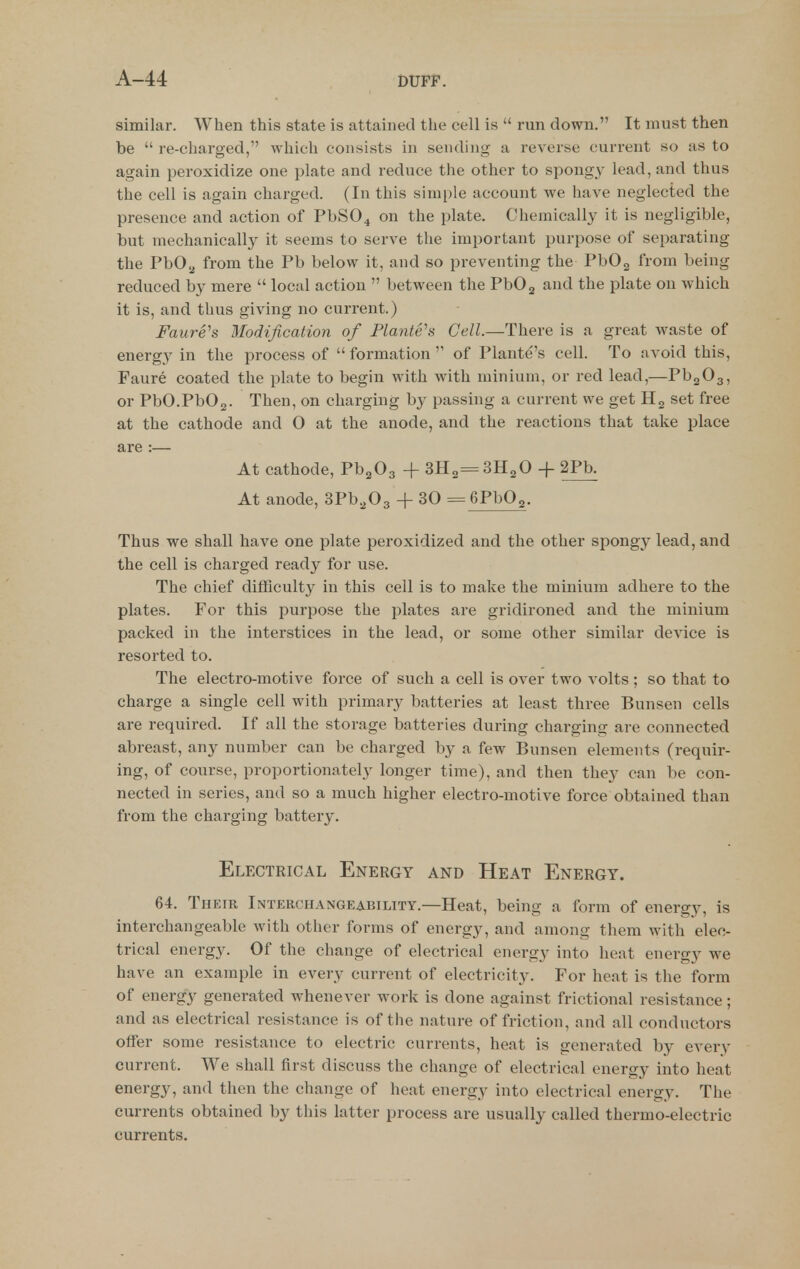 similar. When this state is attained the cell is  run down. It must then be  re-charged, which consists in sending a reverse current so as to again peroxidize one plate and reduce the other to spongy lead, and thus the cell is again charged. (In this simple account we have neglected the presence and action of PbS04 on the plate. Chemically it is negligible, but mechanically it seems to serve the important purpose of separating the PbOjj from the Pb below it, and so preventing the PbOg from being reduced by mere  local action  between the PbOj and the plate on which it is, and thus giving no current.) Faure's Modification of Planters Cell.—There is a great waste of energy in the process of formation of Plante's cell. To avoid this, Faure coated the plate to begin with with minium, or red lead,—PbgOg, or PbO.PbOg. Then, on charging by passing a current we get Hg set free at the cathode and 0 at the anode, and the reactions that take place are :— At cathode, Pb^Oa + SHo^SHaO + 2Pb. At anode, SPb^Og + 30 = GPbOg. Thus we shall have one plate peroxidized and the other spongy lead, and the cell is charged ready for use. The chief difficulty in this cell is to make the minium adhere to the plates. For this purpose the plates are gridironed and the minium packed in the interstices in the lead, or some other similar device is resorted to. The electro-motive force of such a cell is over two volts ; so that to charge a single cell with primary batteries at least three Bunsen cells are required. If all the storage batteries during charging are connected abreast, any number can be charged by a few Bunsen elements (requir- ing, of course, proportionately longer time), and then they can be con- nected in series, and so a much higher electro-motive force obtained than from the charging battery. Electrical Energy and Heat Energy. 64. Their Interciiangeability.—Heat, being a form of energy, is interchangeable with other forms of energy, and among them with elec- trical energy. Of the change of electrical energy into heat energy we have an example in every current of electricity. For heat is the form of energy generated whenever work is done against frictional resistance • and as electrical resistance is of the nature of friction, and all conductors offer some resistance to electric currents, heat is generated by everv current. We shall first discuss the change of electrical energy into heat energy, and then the change of heat energy into electrical energy. The currents obtained by this latter process are usually called thermo-electric currents.