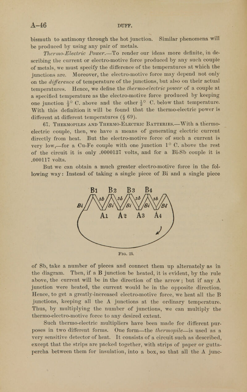 bismuth to antimony through the hot junction. Similar phenomena will be produced by using any pair of metals. Tliernio-Electric Power.—To render our ideas more definite, in de- scribing the current or electro-motive force produced by any such couple of metals, we must specify the diffierence of the temperatures at which the junctions are. Moreover, the electro-motive force may depend not only on the difference of temperature of the junctions, but also on their actual temperatures. Hence, we define the thermo-electric power of a couple at a specified temperature as the electro-motive force produced by keeping one junction ^° C. above and the other \° C. below that temperature. With this definition it will be found that the thermo-electric power is diff'erent at different temperatures (§ 69). 67. Thermopiles and Thermo-Electric Batteries.—With a thermo- electric couple, then, we have a means of generating electric current directly from heat. But the electro-motive force of such a current is very low,—for a Cu-Fe couple with one junction 1° C. above the rest of the circuit it is only .0000137 volts, and for a Bi-Sb couple it is .000117 volts. But we can obtain a much greater electro-motive force in the fol- lowing way: Instead of taking a single piece of Bi and a single piece of Sb, take a number of pieces and connect them up alternately as in the diagram. Then, if a B junction be heated, it is evident, by the rule above, the current will be in the direction of the arrow; but if any A junction were heated, the current would be in the opposite direction. Hence, to get a greatly-increased electro-motive force, we heat all the B junctions, keeping all the A junctions at the ordinary temperature. Thus, by multiplying the number of junctions, we can multiply the thermo-electro-motive force to any desired extent. Such thermo-electric multipliers have been made for different pur- poses in two different forms. One form—the thei'viopile—is used as a very sensitive detector of heat. It consists of a circuit such as described, except that the strips are packed together, with strips of paper or gutta- percha between them for insulation, into a box, so that all the A junc- Bi B2 B3 B4