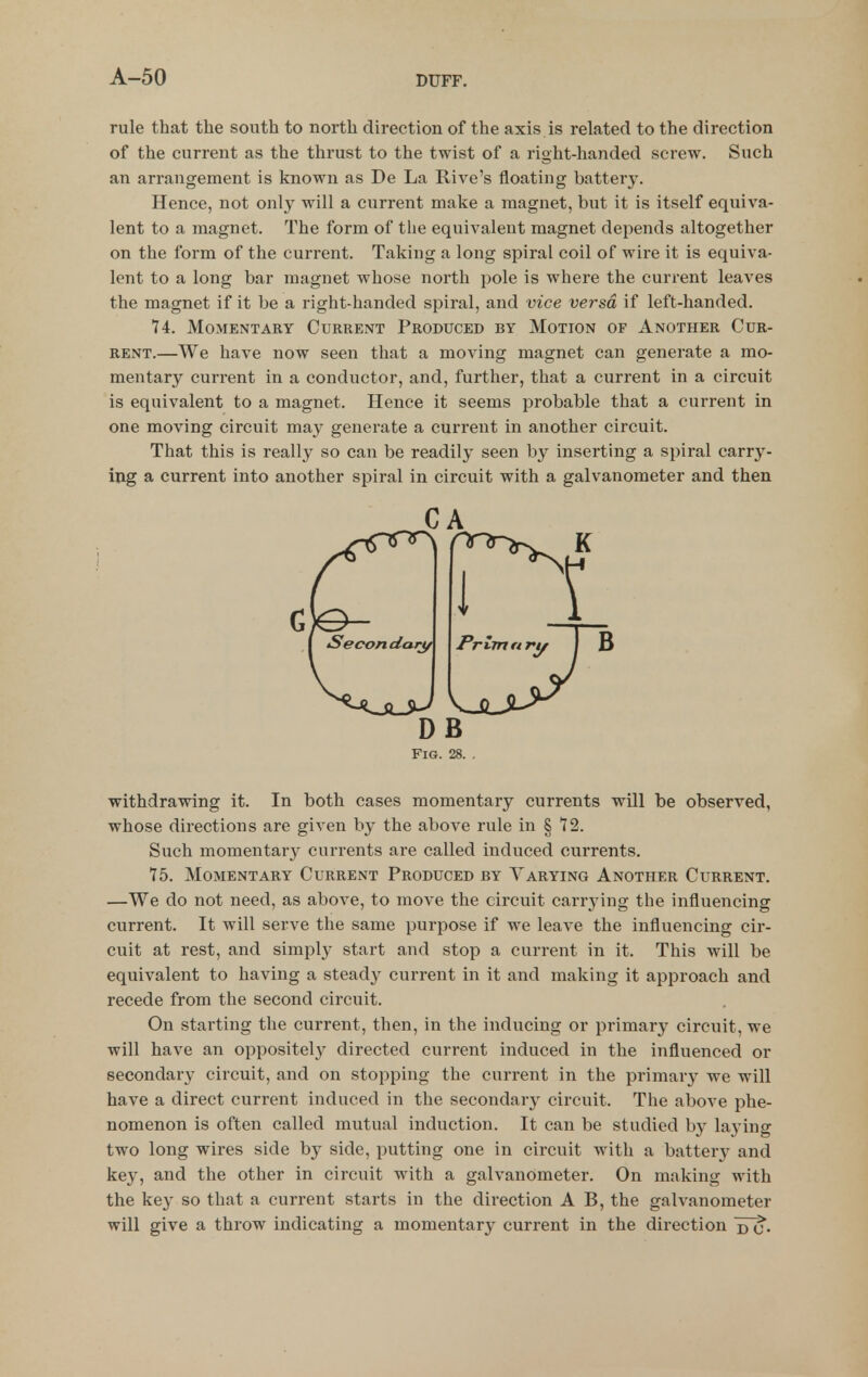 rule that the south to north direction of the axis is related to the direction of the current as the thrust to the twist of a right-handed screw. Such an arrangement is known as De La RiA^e's floating battery. Hence, not only will a current make a magnet, but it is itself equiva- lent to a magnet. The form of the equivalent magnet depends altogether on the form of the current. Taking a long spiral coil of wire it is equiva- lent to a long bar magnet whose north pole is where the current leaves the magnet if it be a right-handed spiral, and vice versa if left-handed. 74. Momentary Current Produced by Motion of Another Cur- rent.—We have now seen that a moving magnet can generate a mo- mentary current in a conductor, and, further, that a current in a circuit is equivalent to a magnet. Hence it seems probable that a current in one moving circuit may generate a current in another circuit. That this is really so can be readily seen by inserting a spiral carry- iug a current into another spiral in circuit with a galvanometer and then withdrawing it. In both cases momentary currents will be observed, whose directions are given by the above rule in § 72. Such momentar}^ currents are called induced currents. 75. Momentary Current Produced by Varying Another Current. —We do not need, as above, to move the circuit carrying the influencing current. It will serve the same purpose if we leave the influencing cir- cuit at rest, and simply start and stop a current in it. This will be equivalent to having a stead}' current in it and making it approach and recede from the second circuit. On starting the current, then, in the inducing or primary circuit, we will have an oppositely directed current induced in the influenced or secondary circuit, and on stopping the current in the primary we will have a direct current induced in the secondary circuit. The above phe- nomenon is often called mutual induction. It can be studied by laying two long wires side by side, putting one in circuit with a battery and key, and the other in circuit with a galvanometer. On making with the key so that a current starts in the direction A B, the galvanometer will give a throw indicating a momentary current in the direction CA DB