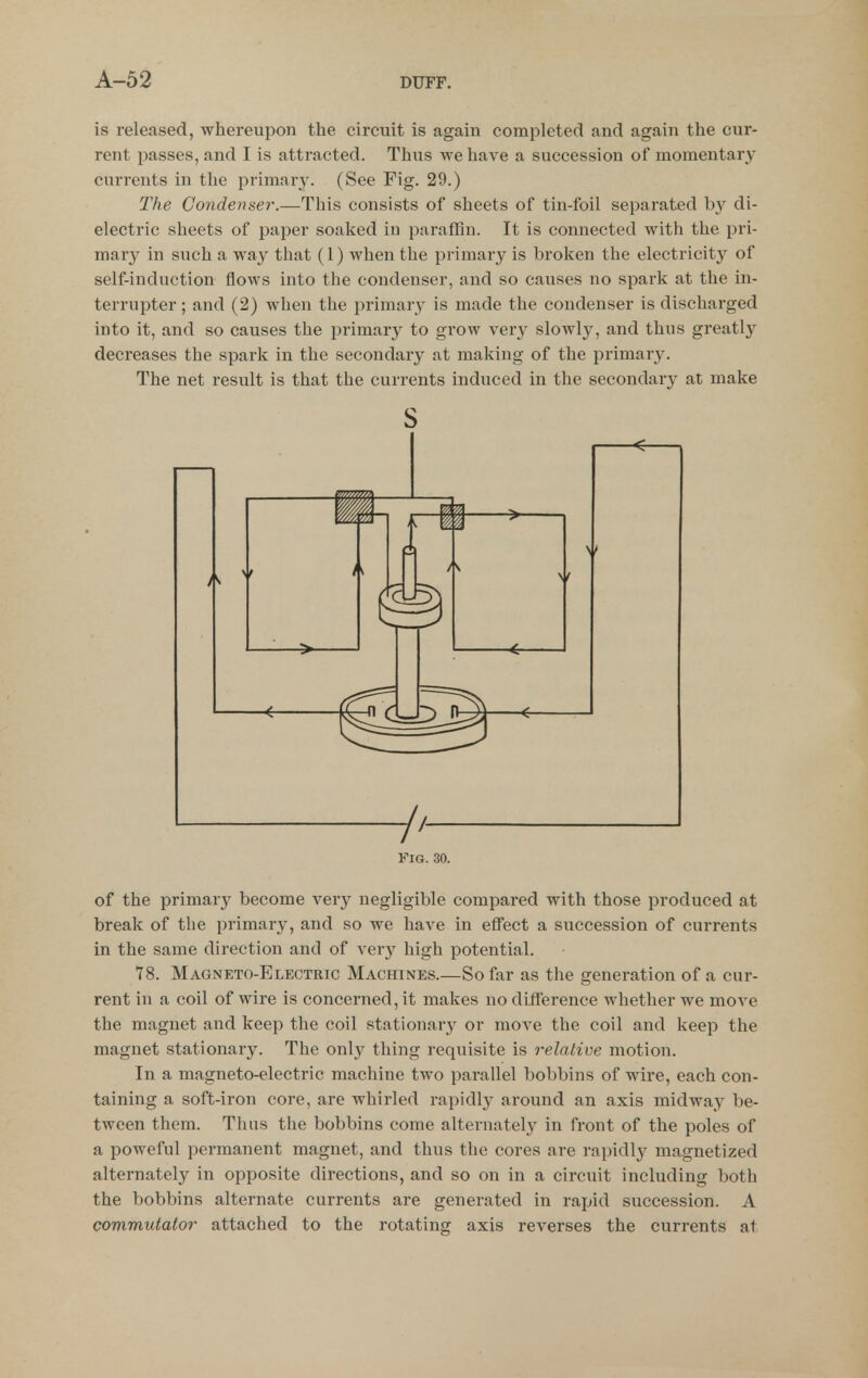 is released, whereupon the circuit is again completed and again the cur- rent passes, and I is attracted. Thus we have a succession of momentary currents in the primary. (See Fig. 29.) The Condenser.—This consists of sheets of tin-foil separated by di- electric sheets of paper soaked in paraffin. It is connected with the pri- mary in such a way that (1) when the primary is broken the electricity of self-induction flows into the condenser, and so causes no spark at the in- terrupter ; and (2) when the primary is made the condenser is discharged into it, and so causes the primary to grow ver}^ slowly, and thus greatly decreases the spark in the secondary at making of the primary. The net result is that the currents induced in the secondary at make of the primary become very negligible compared with those produced at break of the primary, and so we have in eflTect a succession of currents in the same direction and of very high potential. 78. Magneto-Electric Machines.—So far as the generation of a cur- rent in a coil of wire is concerned, it makes no diiference whether we move the magnet and keep the coil stationary or move the coil and keep the magnet stationary. The only thing requisite is relative motion. In a magneto-electric machine two parallel bobbins of wire, each con- taining a soft-iron core, are whirled rapidl}^ around an axis midway be- tween them. Thus the bobbins come alternatel}^ in front of the poles of a poweful permanent magnet, and thus the cores are rapidly magnetized alternately in opposite directions, and so on in a circuit including both the bobbins alternate currents are generated in rapid succession. A commutator attached to the rotating axis reverses the currents at s -/'-