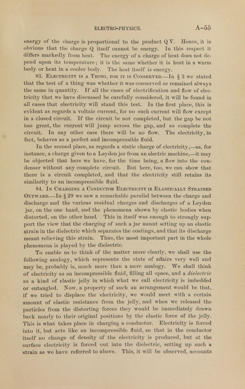 energy of the charge is proportional to the product QV. Hence, it is obvious that the charge Q itself cannot be energy. In this respect it differs markedly from heat. The energy of a charge of heat does not de- pend upon its temperature; it is the same whether it is heat in a warm body or heat in a cooler body. The heat itself is energy. 83. Electricity is a Thing, for it is Conservkd.—In § 3 we stated that the test of a thing was whether it was conserved or remained always the same in quantity. If all the cases of electrification and flow of elec- tricity that we have discussed be carefully considered, it will be found in all cases that electricity will stand this test. In the first place, this is evident as regards a voltaic current, for no such current will flow except in a closed circuit. If the circuit be not completed, but the gap be not too great, the curjent will jump across the gap, and so complete the circuit. In any other case there will be no flow. The electricity, in fact, behaves as a perfect and incompressible fluid. In the second place, as regards a static charge of electricit}^,—as, for instance, a charge given to a Leyden jar from an electric machine,—it may be objected that here we have, for the time being, a flow into the con- denser without any complete circuit. But here, too, we can show that there is a circuit completed, and that the electricity still retains its similarity to an incompressible fluid. 84. In Charging a Conductor Electricity is Elastically Strained Outward.—In § 29 we saw a remarkable parallel between the charge and discharge and the various residual charges and discharges of a Leyden jar, on the one hand, and the phenomena shown by elastic bodies when distorted, on the other hand. This in itself was enough to strongly sup- port the view that the charging of such a jar meant setting up an elastic strain in the dielectric which separates the coatings, and that its discharge meant relieving this strain. Thus, the most important part in the whole phenomena is played by the dielectric. To enable us to think of the matter more clearly, we shall use the following analogy, which represents the state of aflairs very well and may be, probably is, much more than a mere analog}'. We shall think of electricity as an incompressible fluid, filling all space, and a dielectric as a kind of elastic jelly in which what we call electricity is imbedded or entangled. Now, a propert}^ of such an arrangement would be that, if we tried to displace the electricity, we would meet with a certain amount of elastic resistance from the jelly, and when we released the particles from the distorting forces they would be immediately drawn back nearly to their original positions by the elastic force of the jelly. This is what takes place in charging a conductor. Electricity is forced into it, but acts like an incompressible fluid, so that in the conductor itself no change of density of the electricity is produced, but at the surface electricity is forced out into the dielectric, setting up such a strain as we have referred to above. This, it will be observed, accounts