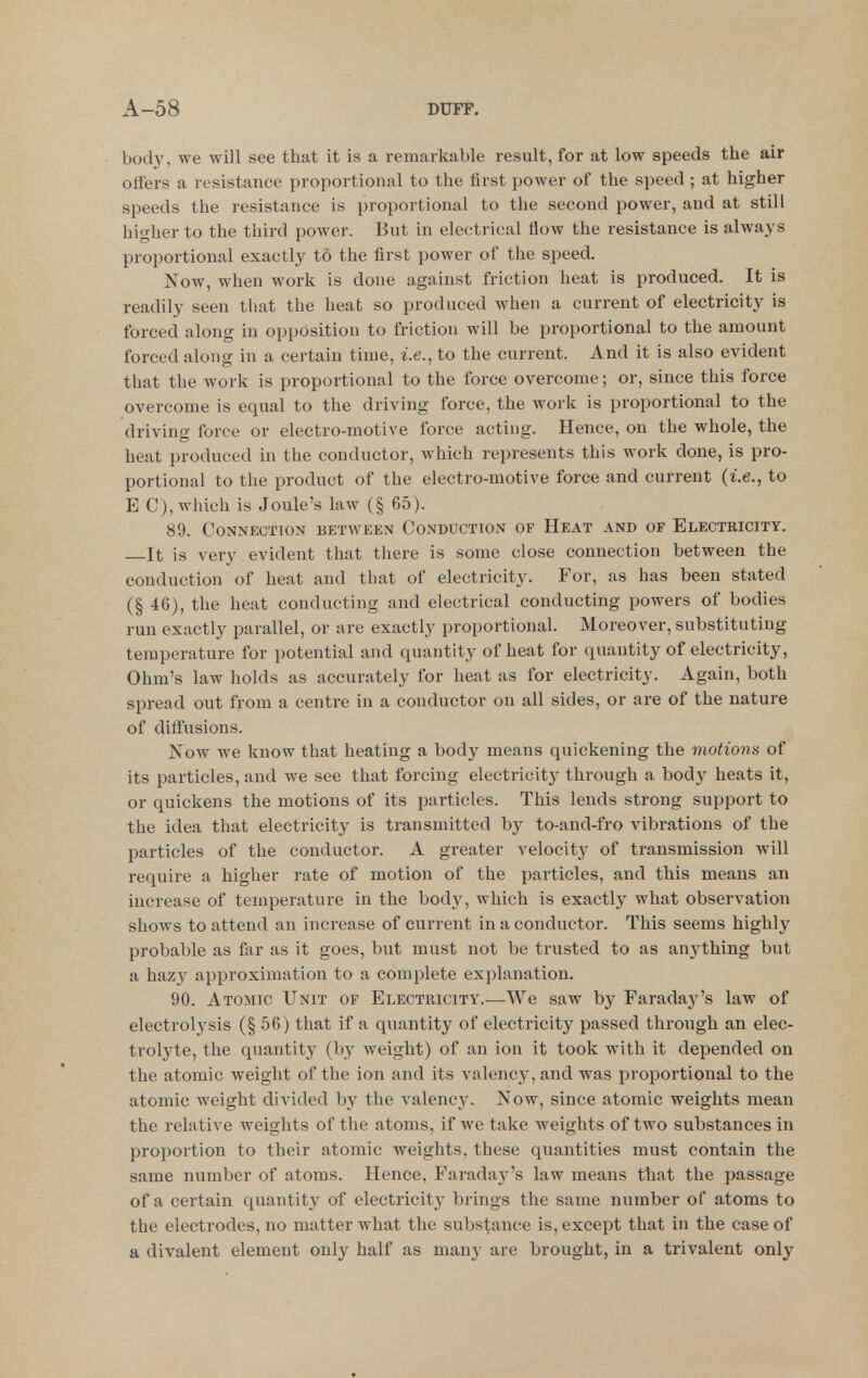 boch^ we will see that it is a remai-kable result, for at low speeds the air offers a resistance proportional to the first power of the speed ; at higher speeds the resistance is proportional to the second power, and at still higher to the third power. But in electrical flow the resistance is always proportional exactly to the first power of the speed. Now, when work is done against friction heat is produced. It is readily seen that the heat so produced when a current of electricity is forced along in opposition to friction will be proportional to the amount forced along in a certain time, i.e., to the current. And it is also evident that the work is proportional to the force overcome; or, since this force overcome is equal to the driving force, the work is proportional to the driving force or electro-motive force acting. Hence, on the whole, the heat produced in the conductor, which represents this work done, is pro- portional to the product of the electro-motive force and current {i.e., to E C), which is Joule's law (§ 65). 89. Connection between Conduction of Heat and op Electricity. It is very evident that there is some close connection between the conduction of heat and that of electricity. For, as has been stated (§ 46), the heat conducting and electrical conducting powers of bodies run exactly parallel, or are exactly proportional. Moreover, substituting temperature for potential and quantity of heat for quantity of electricity. Ohm's law holds as accurately for heat as for electricity. Again, both spread out from a centre in a conductor on all sides, or are of the nature of diffusions. Now we know that heating a body means quickening the motions of its particles, and we see that forcing electricity^ through a body heats it, or quickens the motions of its particles. This lends strong support to the idea that electricity is transmitted by to-and-fro vibrations of the particles of the conductor. A greater velocity' of transmission will require a higher rate of motion of the particles, and this means an increase of temperature in the body, which is exactly^ what observation shows to attend an increase of current in a conductor. This seems highly probable as far as it goes, but must not be trusted to as anything but a hazy approximation to a complete explanation. 90. Atomic Unit of Electricity.—We saw by Faraday's law of electrolysis (§ 56) that if a quantity of electricity passed through an elec- trolyte, the quantity (by weight) of an ion it took with it depended on the atomic weight of the ion and its valency, and was proportional to the atomic weight divided by the valency. Now, since atomic weights mean the relative weights of the atoms, if we take weights of two substances in proportion to their atomic weights, these quantities must contain the same number of atoms. Hence, FaradajJ^'s law means that the passage of a certain quantity of electricity brings the same number of atoms to the electrodes, no matter what the substance is, except that in the case of a divalent element only half as many are brought, in a trivalent only