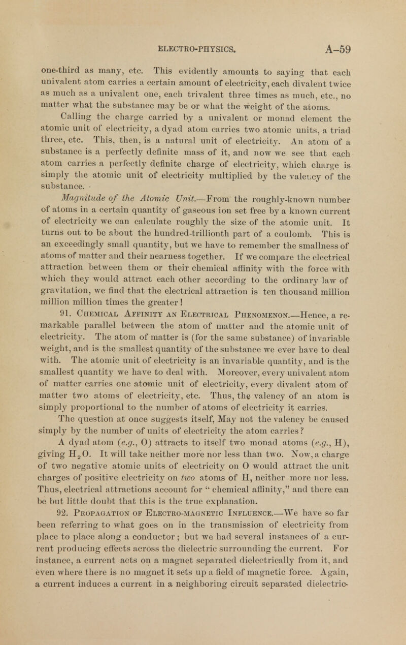 one-third as many, etc. This evidently amounts to saying that each univalent atom carries a certain amount of electricity, each divalent twice as much as a univalent one, each trivalent three times as much, etc., no matter what the substance may be or what the weight of the atoms. Calling the charge carried by a univalent or monad element the atomic unit of electricity, a dyad atom carries two atomic units, a triad three, etc. This, then, is a natural unit of electricity. An atom of a substance is a perfectly definite mass of it, and now we see that each atom carries a perfectly definite charge of electricity, which charge is simply the atomic unit of electricity multiplied by the valei.cy of the substance. Magnitude of the Atomic Unit.—From the roughly-known number of atoms in a certain quantity of gaseous ion set free by a known current of electricity we can calculate roughly the size of the atomic unit. It turns out to be about the hundred-trillionth part of a coulomb. This is an exceedingly small quantity, but we have to remember the smallness of atoms of matter and their nearness together. If we compare the electrical attraction between them or their chemical affinity with the force with which they would attract each other according to the ordinary law of gravitation, we find that the electrical attraction is ten thousand million million million times the greater I 91. Chemical Affinity an Electrical Phenomenon.—Hence, a re- markable parallel between the atom of matter and the atomic unit of electricity. The atom of matter is (for the same substance) of invariable weight, and is the smallest quantity of the substance we ever have to deal with. The atomic unit of electricity is an invariable quantity, and is the smallest quantity we have to deal with. Moreover, every univalent atom of matter carries one atomic unit of electricity, every diA^alent atom of matter two atoms of electricity, etc. Thus, the valency of an atom is simply proportional to the number of atoms of electricity it carries. The question at once suggests itself, May not the valency be caused simply by the number of units of electricity the atom carries ? A dyad atom {e.g., 0) attracts to itself two monad atoms {e.g., H), giving HgO, It will take neither more nor less than two. Now, a charge of two negative atomic units of electricity on 0 would attract the unit charges of positive electricity on two atoms of H, neither more nor less. Thus, electrical attractions account for chemical affinity, and there can be but little doubt that this is the true explanation. 92. Propagation of Electro-magnetic Influence.—We have so far been referring to what goes on in the transmission of electricity from place to place along a conductor; but we had several instances of a cur- rent producing effects across the dielectric surrounding the current. For instance, a current acts on a magnet separated dielectrically from it, and even where there is no magnet it sets up a field of magnetic force. Again, a current induces a current in a neighboring circuit separated dielectric-